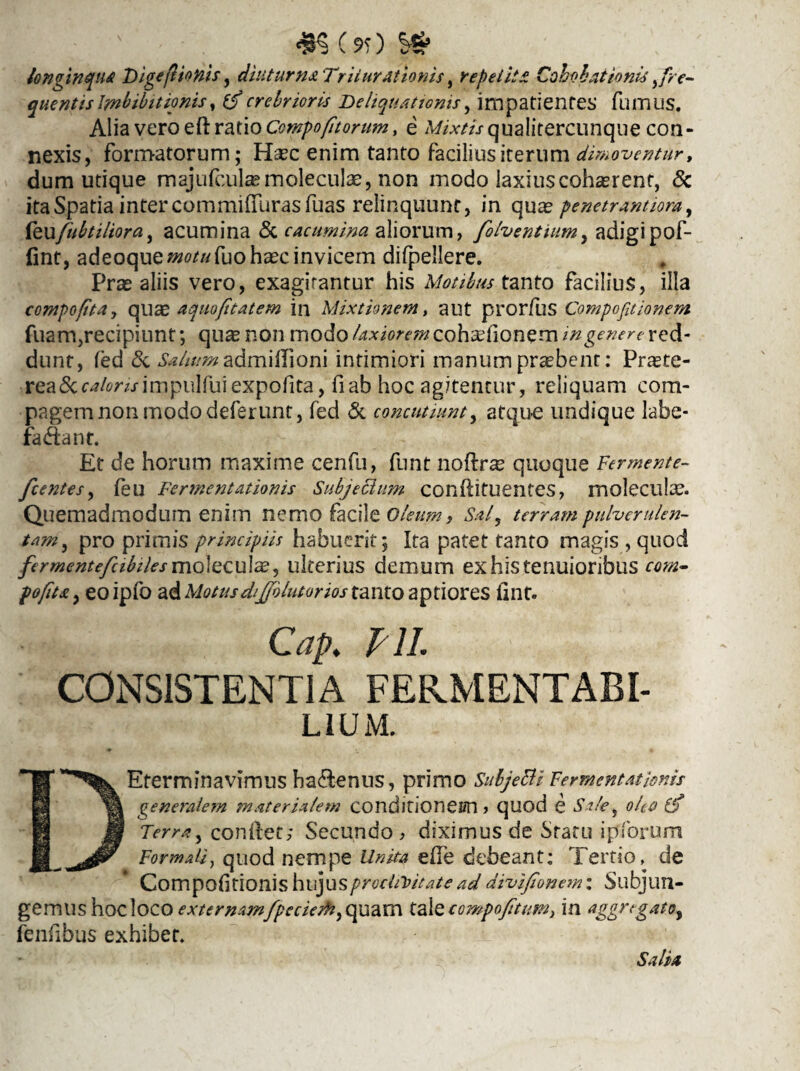 ; ' #$(*)» longinqua Dige (l tonis, diuturna Triturationis, repetita Cohohaiionis > fre¬ quentis Imbibit ionis, 0* crebrioris De liquationis, impatientes fumus. Alia vero eft ratio Compofitorum, e qualitercumque con¬ nexis, formatorum; fhec enim tanto facilius iterum dimoventur, dum utique majufcula?moleculae, non modo laxiuscoh^rent, & ita Spatia inter commifTurasfuas relinquunt, in qua? penetrantiom, fexxfibtiliora, acumina & cacumina aliorum, folventium, adigi pof- (int, adeoque»^«fuoha?c invicem difpellere. Prae aliis vero, exagitantur his Motibus tanto facilius, illa compofita, qiise aquoptatem in Mixtionem, aut prorfus Compofitionem fuam, recipiunt; qua? non modo laxiorem coh^fionem in genere red¬ dunt, fed & Salium admiilioni intimiori manum pnebenr: Praete¬ rea 5cimpulfuiexpolita, fiab hoc agitentur, reliquam com¬ pagem non modo deferunt, fed & concutiunt, atque undique labe- fa&ant. Et de horum maxime cenfu, funt noftra? quoque Fermente- fcentes, (eu Fermentationis Subjechtm confutuentes, molecula?. Quemadmodum enim nemo facile Oleum > Sal, terram pulverulen¬ tam, pro primis principiis habuerit; Ita patet tanto magis , quod fermentefeibiles molecu 1 a?, ulterius demum ex his tenuioribus com- pofita, eoipfo ad Motusdijjblutorios tanto aptiores (int. Cap. F1L CONSISTENTIA FEKMENTABI- L1UM. DEterminavimus hactenus, primo Subjetti Fermentationis generalem materialem conditionem > quod e Sile, olea Ip Terra, condet; Secundo, diximus de Statu i piorum Formali, quod nempe Unita effe debeant: Tertio^ de Compofitionis hujus proclivitate ad divifionem: Subjun¬ gemus hocloco externamfpeciedh,quam taXtcompofetum, in aggregato, fenfibus exhibet. Salia