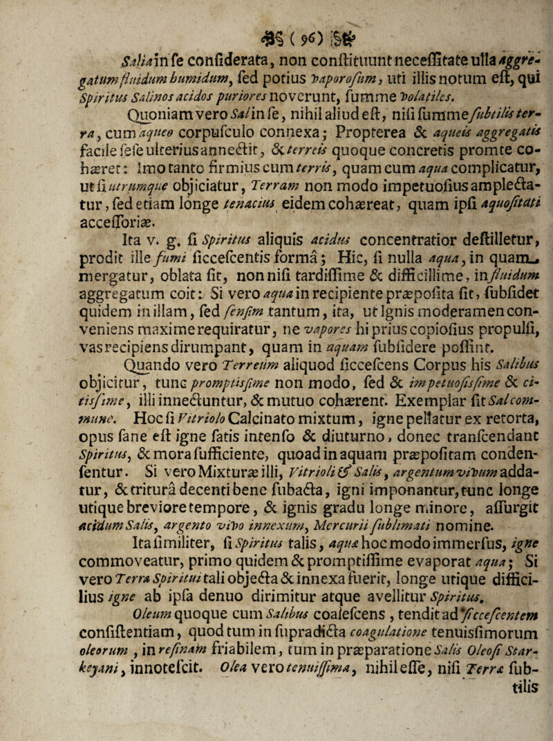 Sa\ja\nfe confiderata, non eonftituuntneceffitateullaaggre¬ gatum fluidum bumidum, fed potius baporofum, uti iliis notum eft, qui Spiritus Salinos acidos puriores noverunt, fumme Volatiles. Quoniam vero Salin fe, nihii aliud eft, n i ii fu ramefubtilis ter¬ ra y cumaqueo corpufculo connexa,- Propterea <$c aquebs aggregatis facile fefeulteriusapne&it, &terreis quoque concretis promte co- hsret: Imo tanto firmius cum terris, quam cum aqua complicatur, ut fi utrumque objiciatur, Terram non modo impetuofiusample<fta- tur, fed etiam longe tenacius eidem cohaereat, quam ipfl aquofitati acceffbriae. Ita v. g, {i Spiritus aliquis acidus concentratior deftilletur, prodit i\\e fumi ficcefcentis forma; Hic, fi nulla aqua, in quam-, mergatur, oblata fit, nonnifi tardiffime Sc difficillime, influidum aggregatum coit:/ Si vero aqua in recipiente praepofita (it, fubfidet quidem in illam, fed fenfirn tantum, ita, ut Ignis moderamen con¬ veniens maxime requiratur, ne vapores hi prius copiofius propulft, vasrecipiensdirumpant, quam in aquam fubfidere poffint. Quando vero :Terreum aliquod flccefcens Corpus his Salibus objicitur, tunc promptisfime non modo, fed «Sc im pe tuo fis fime & ci- tisfiime, illi innectuntur, & mutuo cohasrent. Exempiar Gx Sal com¬ mune. Hoc fi Vitriolo Calcinato mixtum, igne pellatur ex retorta, opus fane eft igne fatis intenfo «Sc diuturno, donec tranfeendant Spiritus, &morafufficiente, quoad in aquam praspofitarn conden- fentur. Si vero Mixturas i Ili, vitrioli Salis, argentum vibum adda¬ tur, «Saritura decenti bene fiiba&a, igni imponantur, tunc longe utique breviore tempore, «Sc ignis gradu longe minore, affurgit acidum'Salis, argento vibo innexum, Mercurii fublimati nomine. Itafimiliter, fi Spiritus talis, ^/^hocmodoimmerfus, igne commoveatur, primo quidem & promptiffime evaporat aqua; Si vero Terra spiritui tali obje<fta«3c innexa fuerit, longe utique diffici¬ lius igne ab ipfa denuo dirimitur atque avellitur Spiritus, Oleum quoque cum Salibus coaiefcens , tendit ad ficcefeentem confiftentiam, quod tum in fupracH£ta coagulatione tenuisfimorum oleorum , inrefinam friabilem, tum in praeparatione Oleofistar- keyani, innotefeit. Olea vzxotenwjfima, nihileffe, nifi Terra fub¬ tilis