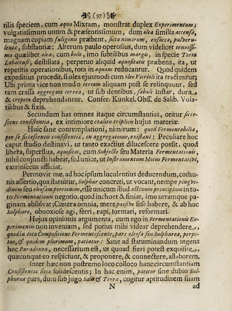 tilis fpeciem, cum aqua Mixtam, monflrat duplex Experimentum; vulgatisfimum unum & prasfentisfimum, dum olea fimilia accenfa, magnam copiam fuliginis praebent, ficca nimirum, exfucca, pulveru¬ lenta, fubflantiae: Alterum paulo operofius, dum videlicet tenuiffi- tna quaslibet olea, cum bolis, imo fubtilibus margis, infpecie Terra Lzbacenfi, deflillata, perpetuo aliquid aquofitatis praebens, ita, ut repetitis operationibus, tota in aquam reducantur. Quod quidem expeditius procedit, fi olea ejusmodi cum oleo vitrioh ita tradentur; Ubi prima vice non modo terram aliquam poft (e relinquunt, fed tam crafia aggregata terrea, ut fub dentibus, fabuli inflar, dura_j & crepera deprehendantur. Confer. Kunkel. OblT. de Salib. Vola¬ tilibus & fixis. Secundum has omnes itaque circumflandas, oritur ficce- fcens conftftentia, ex intimiore coalitu triplicis hujus materiae. Huic fane contemplationi, nimirum: quodFermentabilia, per fe fueefcentis confftentis., in aggregatione, exifiant: Peculiare hoc caput {ludio deflinavi, ut tatito exa&ius dilucefcere posfit, quod libera, fuperfiua, aquofitas, cum SubjeHo feu Materia Fermentationis, nihil conjundli habeat, fed unice, ut Infiramentum Motus Fermentat/>/, extrinfecus afficiat. Permovit me, ad hoc ipfum luculentius deducendum,comu- nis affertio,qua flatuitur, Sulphur concreti, ut vocant, nempe pingue¬ dinem feu oleofamportionem unicum i 11 ud attivumpmnc ipiumin to¬ to Fermentationis negotio, quod inchoet & finiat, imo utramque pa¬ ginam abfolvat ;Coetera omnia, mertpasfhoe fefe habere, & ab hoc Sulphure, obnoxiofe agi, ferri, rapi, formari, reformari. Hujus opinionis argumenta, cum ego in Fermentationis Ex¬ perimentis nomnvemam, fed potius mihi videar deprehendere^», qnodin totaCompofitione Fermentefcente,pars oleofa feu Sulphurea, perpc- tuoy(f quidem plurimum, patiatur: Sane ad flatuminandum ingens hozParadoxon, neceffarium eft, ut quoad fieri potefl exquifife_^, quaecunque eo refpiciunt, & proponere, & conne&ere, allaborem. Inter hascnon poftremo loco colloco hanc circumflandam Conffentu ficcs. folidefcentis; In hac enim, patitur fine dubio Sul¬ phurea pars, dum fub jugo Salis Terra y cogitur aptitudinem fuam N ad