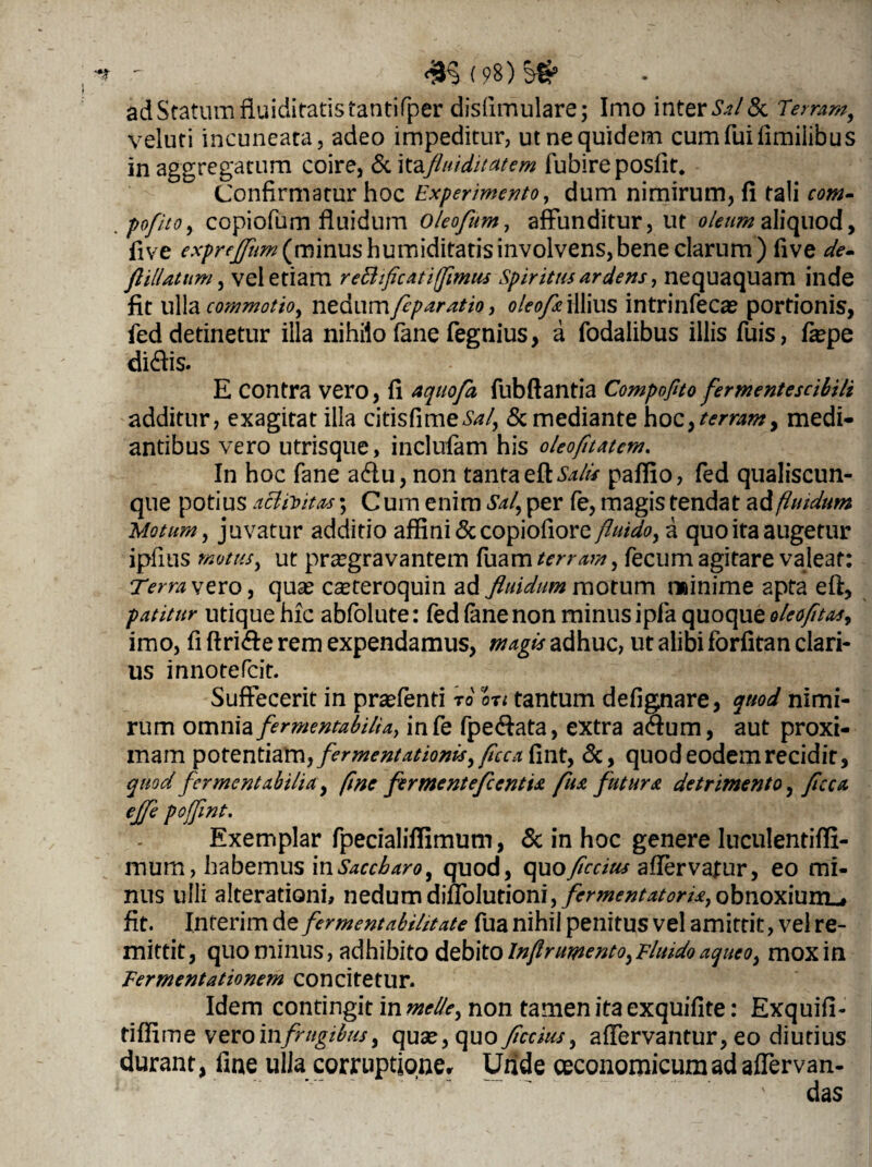 <£§(98)^ ad Statum fluiditatis tantifper disiimulare; Imo inter SjI&l Terram, veluti incuneata, adeo impeditur, ut ne quidem cumfuifimiiibus in aggregatum coire, Rc \tefluiditatem fubireposfit. Confirmatur hoc Experimento, dum nimirum, fi tali «»- pofito, copiofum fluidum oleofum, affunditur, ut oleum aliquod, five exprejjhm (minus humiditatisinvolvens,bene clarum) five de- flillatum, vel etiam reB ficati fimus Spiritus ardens, nequaquam inde fit ulla commotio, nedum/fywrffw* oleo fu illius intrinfecae portionis, fed detinetur illa nihilo fane fegnius, a fodalibus illis fuis, fepe didis. E Contra vero, fi aquofa fubfiantia Compofito fermentescibili additur, exagitat illa citis fi me ^/, Remediante hoc >tcrramy medi¬ antibus vero utrisque, inclufam his oleofitatcm. In hoc fane adu, non tantaqH Salis paffio, fed qualiscun¬ que potius afiiuitas; C um enim Sal, per fe, magis tendat ad fluidum Motum, juvatur additio affini Rccopiofiore fluido, a quo ita augetur ipfius motus, ut praegravantem fuam terram, fecum agitare valeat: Terra vevo, quae casteroquin ad fluidum motum minime apta efl, patitur utique hic abfolute: fed fane non minus ipfa quoque oleofitas, imo, fi ftride rem expendamus, magis adhuc, ut alibi forfitan clari¬ us innotefeit. Suffecerit in praefenti to on tantum defignare, quod nimi¬ rum omnia fermentabilia, infe fpedata, extra adum, aut proxi¬ mam potentiam, fermentationis, ficcahnt, Rc, quodeodemrecidit, quod fermentabilia, fine fermentefcentU fu& futura detrimento, ficca effle poffint. Exemplar fpecialiffimum, Rc in hoc genere luculentiffi- raum, habemus in Saccharo, quod, quoficcius aflervafur, eo mi¬ nus ulli alterationi, nedum Wn\nx\om, fermentatorU, obnoxium»# fit. Inferim de fermentabilitate fua nihil penitus vel amittit, vel re¬ mittit, quominus, adhibito debito Infir umento, Fluido aqueo, mox in Fermentationem concitetur. Idem contingit in meile, non tamen ita exquifite: Exquifi- tiffime veroinfrugibus, quse,quo ficcius, affervantur, eo diutius durant, fine ulla corruptione. Unde oeconomicum ad affervan- das