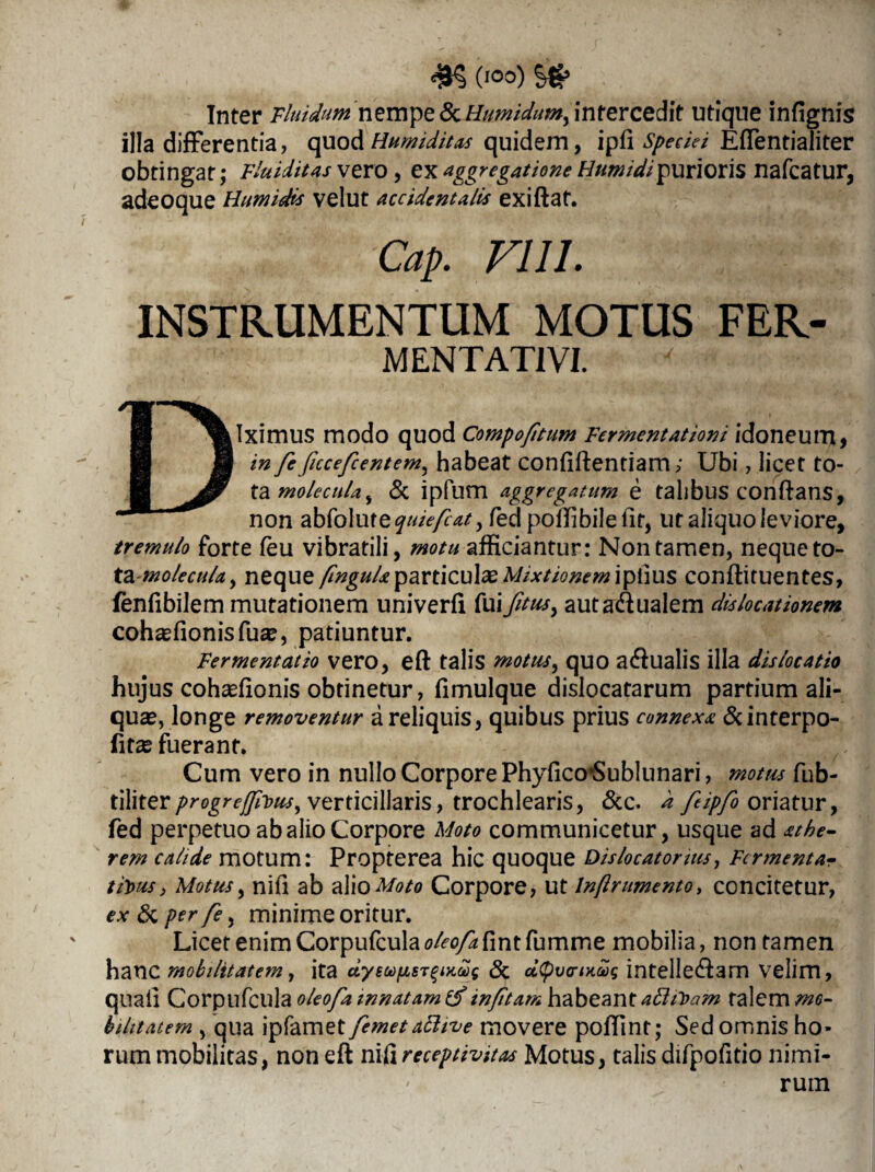(10°) Inter Fluidum nempe & Humidumy intercedit utique infignis illa differentia, quod Humiditas quidem, ipfi speciei EfTentialiter obtingat; Fluiditas vero, ex aggregatione Htrntdipurioris nafcatur, adeoque Humidis velut accidentalis exiftaf. Cap. FUI. INSTRUMENTUM MOTUS FER- MENTATIVI. Diximus modo quod Compo/itum Fermentationi idoneum, in fe ficcefcentem^ habeat confiftentiam; Ubi, licet to¬ ta molecula^ & ipfum aggregatum e talibus conftans, non abfolure^///^^) fed poffi bile fit, ut aliquo leviore, tremulo forte feu vibratili, motu afficiantur: Non tamen, neque to- ta-mo/ecula, neque fmguU particula Mixtionem iplius conftituentes, fenfibilem mutationem univerfi fui fitus, autadualem dislocationem cohasfionisfua?, patiuntur. Fermentat io vero, eft talis mottis, quo a<ftualis illa dislocatio hujus cohsefionis obtinetur, fimulque dislocatarum partium ali¬ qua?, longe removentur a reliquis, quibus prius connexa &interpo- fitas fuerant. Cum vero in nullo Corpore PhyfiarSublunari, motus fub- tiMtevprogreffivus, verticillaris, trochlearis, &c. d ftipfo oriatur, fed perpetuo ab alio Corpore Moto communicetur, usque ad athe- rem calide motum: Propterea hic quoque Dislocatonus, Fermenta? tijous, Motus, nifi ab alio Moto Corpore, ut Inftrumento, concitetur, ex & per /£, minime oritur. Licet enim Corpufcula oleofa fint fumme mobilia, non tamen hanc mobilitatem, ita dysu)fjLST^i>i£g & cityvcriHoog intellecftam velim, quali Corpufcula oleofamnatamtf infitam habeant attiToam talem mo¬ bilitatem , qua ipfamet femetattive movere poffint; Sed omnis ho¬ rum mobilitas, non eft nifi receptivitas Motus, talis difpofitio nimi¬ rum