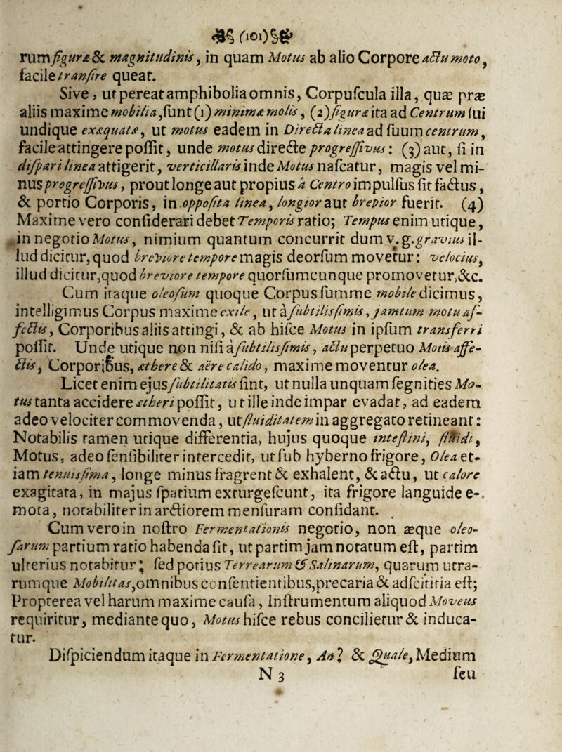 ('i©OS€* rum figura 8c magnitudinis, in quam Motus ab alio Corpore attumoto, iazAttranfire queat. Sive, ur pereat amphibolia omnis, Corpufcula illa, quse prse aliis maxime mobilia ,funt (i) minima molis, (2)figura ita ad Centrum fui undique exaquata, ut motus eadem in DiretialmeazA fuumcentrum, facile attingere pofiit, unde motus dire&e progreffivus: (3) aut, 11 in difpari hnea attigerit, ver titillaris inde Motus nafcatur, magis vel mi¬ nus progreffivus, prout longe aut propius a Centro impulfus fit fa&us, & portio Corporis, in oppofita hnea, longior aut brevior fuerit. (4) Maxime vero confiderari debet Temporis ratio; Tempus enim utique, in negotio Motus, nimium quantum concurrit dum v.g.gravius\\- lud dicitur, quod breviore tempore magis deorfum movetur: velocius, illud dicitur,quod breviore tempore quorfumcunque promovetur,&c. Cum itaque oleofum quoque Corpus fumme mobile dicimus, intelligimus Corpus maxime exile ^ ut a fubt His fimis, jamtum motunf- fittts, Corporibus aliis attingi, & ab hifce Motus in ipfum transferri poifit. Unde utique non nifiafnbtihsfimis, acluperpetuo Motisajfe- clis, Corporibus, atbere&L aere calido, maxime moventur olea. Licet enim ej usfuti ditatis fi n t, ut nulla unquam fegniries Mu¬ tus tanta accidere st heri poffit, ut ille inde impar evadat, ad eadem adeo velociter commovenda, utfluiditatemin aggregato retineant: Notabilis tamen utique differentia, hujns quoque inteftini, 0idi% Motus, adeofenfibiliter intercedit, utfub hyberno frigore, olea et» iam temusfima, longe minus fragrent <5c exhalent,&a&u, u t calore exagitata, in majus fpatium exturgefcunt, ita frigore languide e-, mota, notabiliter in ardiorem menfuram confidant. Cum vero in noftro Fermentationis negotio, non seque oleo- famm partium ratio habenda fit, ut partim jam notatum eft, partim ulterius notabitur * fed potius Terrearum (f Salinarum, quarum utra- rumque Mobilitas^omnibus confentientibus,precaria<5c adfcititia efi; Propterea vel harum maxime caufa, Inftrumentum aliquod Moveas requiritur, mediante quo, Motus hifce rebus concilietur & induca¬ tur. Difpiciendum itaque in Fermentatione, Ani & Quale,Medium N 3 fcu