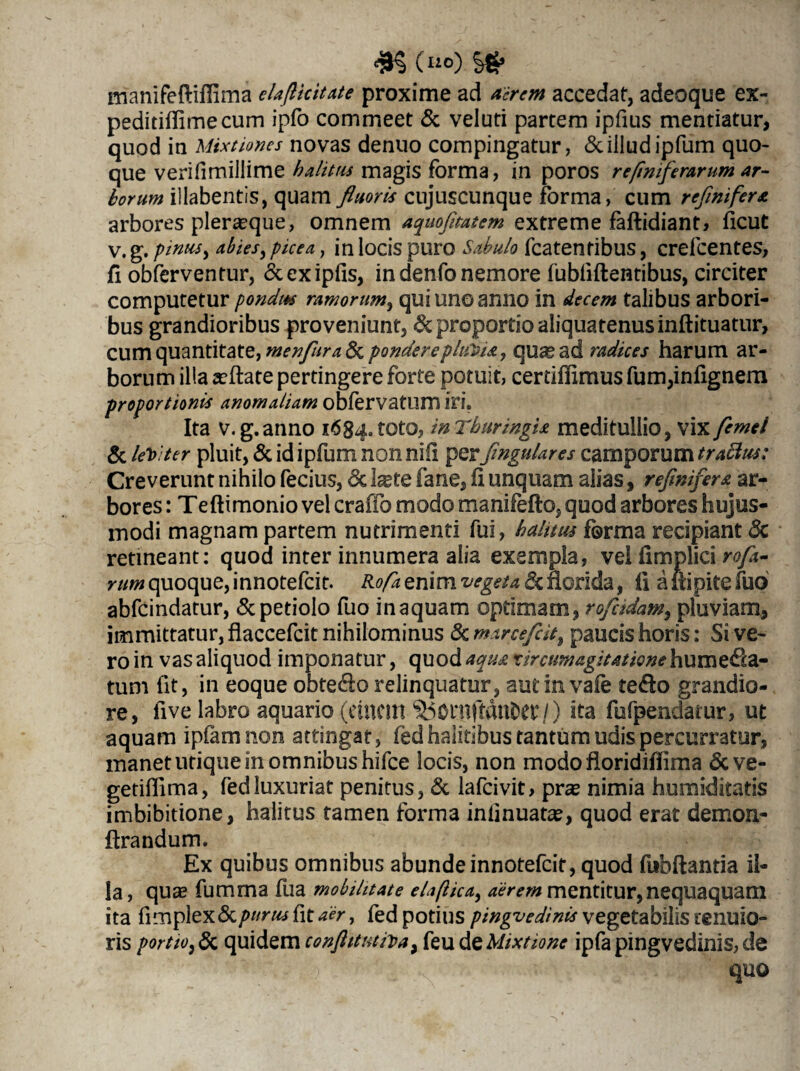(lio) manifeftifiima elaflicitate proxime ad acrem accedat, adeoque ex- peditiflimecum ipfo commeet & veluti partem ipfius mentiatur, quod in Mixtiones novas denuo compingatur, & illud ipfum quo¬ que verifimillime halitus magis forma, in poros reftmferarum ar¬ borum illabentis, quam fluoris cujuscunque forma, cum rcfnifers arbores pleneque, omnem aquofitatem extreme faftidiant, ficut v. g. pinus, abies, picea, in locis puro Sabulo fcatentibus, crefcentes, fi obferventur, «Scexipfis, in denfo nemore fubliftentibus, circiter computetur pondus ramorum, qui unoanno in decem talibus arbori¬ bus grandioribus proveniunt, & proportio aliquatenus inftituatur, cum quantitate, menfura & ponderepluVU, qu^ad radices harum ar¬ borum illa seftate pertingere forte potuit, certiffimus fum,infignem proportionis anomaliam obfervatum iri. Ita v. g.anno 1684. toto, in Thuringis meditullio, vix femei & leviter pluit, & id ipfum non nili perfingulares camporum trattits: Creverunt nihilo fecius, & Ixte fane, fl unquam alias, refinifers ar¬ bores : Teftimonio vel craffo modo manifefto, quod arbores hujus¬ modi magnam partem nutrimenti fui, halitus forma recipiant 8c retineant: quod inter innumera alia exempla, vel firnplici rofa- rum quoque, innotefcit. Rofa enim vegeta & florida, fl a iti pite fuo abfcindatur, & petiolo fuo in aquam optimam, rofitdam, pluviam, immittatur, flaccefcit nihilominus 8c marcefcit9 paucis horis: Si ve¬ ro in vas aliquod imponatur, quod aqus r ircum agitatione humeda- tum fit, in eoque obtedorelinquatur, autinvafe te<flo grandio¬ re, five labro aquario (etUCin 550niftdnDCt4 /) ita fufpendatur, ut aquam ipfamnon attingat, fed halitibus tantum udis percurratur, manet utique in omnibus hifce locis, non modo floridiflima &ve- getiflima, fed luxuriat penitus, & lafcivit, pra? nimia humiditatis imbibitione, halitus tamen forma iniinuata?, quod erat demon- ftrandum. Ex quibus omnibus abunde innotefcit, quod fubftantia il¬ la, qua? fumma fua mobilitate elaftica, aerem mentitur,nequaquam ita fimplex & purus fit aer, fed potius pingvedinis vegetabilis tenuio¬ ris portio, & quidem conftitutiva, feu de Mixtione ipfa pingvedinis, de quo