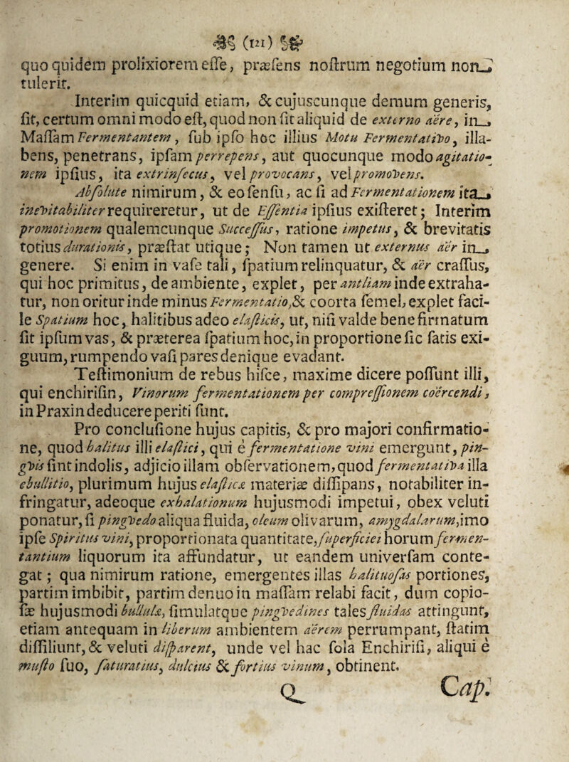 m («i) quo quidem prolixiorem efle, prafiens noftrum negotium norui tulerit. Interim quicquid etiam, &cujuscunque demum generis, fit, certum omni modo eft, quod non fit aliquid de extimo aere, in_, Mafiam Fermentantem, fub ipfo hoc illius Motu Fermentatfro y illa- bens, penetrans, ipfam/wr^tf/, aut quocunque modoagitatio¬ nem ip filis, ita extrinfecus^ vel provocans y vel promonens. Abfolute nimirum, & eofenfu, ac fi adFermentationem it% , ineVttabiliter requireretur, ut de Efflentia ipfius exifteret; Interim promotionem qualemcunque SucceJJks, ratione impetus, & brevitatis totius durat ionis, pneftat utique; Non tamen ut externus aer in__, genere. Si enim in vafe tali, fpatiumrelinquatur, & /wr crafius, qui hoc primitus, de ambiente, explet, per antliam inde extraha¬ tur, nonoriturinde minusFermentatiofc coorta femebexplet faci¬ le spatium hoc, halitibus adeo elafticis, ut, niti valde bene firmatum fit ipfum vas, & praeterea fpatium hoc,in proportionefic fatis exi¬ guum, rumpendo vafi pares denique evadant. Teftimonium de rebus hifce, maxime dicere poflimt illi, qui enchirifin, Vinorum fermentationem per compreffionem coercendi j in Praxin deducere periti funt. Pro conclufione hujus capitis, & pro majori confirmatio¬ ne, quod halitus illi eU(lici, qui e fermentatione vim emergunt, pin¬ guis fint indolis, adjicio illam obfervationem, quoti fermentat H>a illa ebullitio, plurimum hujuselaflica materiae diflipans, notabiliter in¬ fringatur, adeoque exhalationum hujusmodi impetui, obex veluti ponatur, fi pinguedo aliqua fluida, oleum olivarum, amygdalarum#mo ipfe Spiritus vini, proporfionata quantitate,fuperficiei horum fermen¬ tantium liquorum ita affundatur, ut eandem univerfam conte¬ gat ; qua nimirum ratione, emergentes illas h ah tuo fas portiones, partim imbibit, partim dentio in mafiam relabi facit, dum copio- fae hujusmodi bullula, fimiilatque pinguedines tales fluidas attingunt, etiam antequam in Uberum ambientem aerem perrumpant, ftatiin difliliunt,& veluti difparent, unde vel hac fola Enchirifi, aliqui e mu flo fuo, flat urat iuS) dulcius & fortius vinum, obtinent.