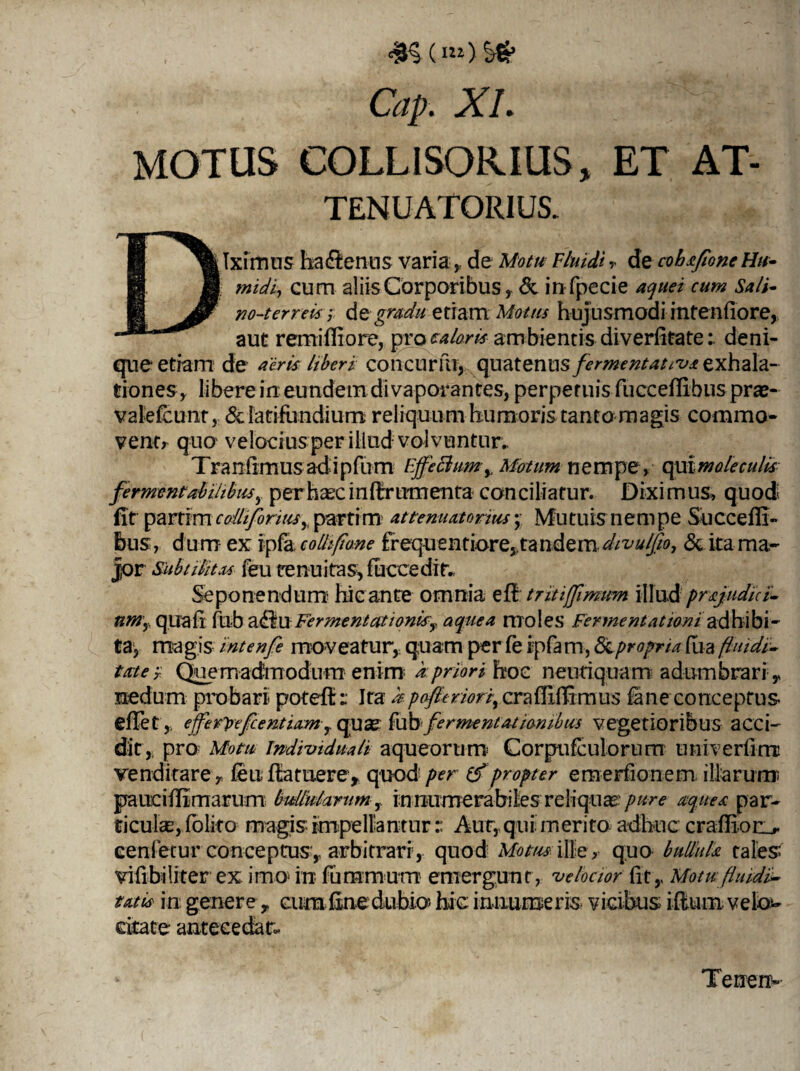 <9$ (m) ’s& Cap . XI. MOTUS COLLISORIUS, ET AT- TENUATORIUS. Dilximns ha&enus varia , de Motu Fluidi ,* de cohafone Hu- I midij cum aliis Corporibus, & infpecie aquei cum Sali- no-terreis ; de gradu etiam Motus hujusmodi intenfiore, aut remifiiore, pro caloris ambientis diverfitatedeni¬ que etiam de aeris liberi concurfuy quatenus f ermentatas exhala¬ tiones, libere in eundem di vaporantes, perpetuis fucceffibus pras- valefcunt, & latifundium reliquum humoris tanto magis commo¬ vent, quo velocius per illud volvuntur. T ra nfimus ad i pfum Effeclumy Motum nempe, qui mole culis fermmtabilibusper haec inflrrumenta conciliatur. Diximus, quod fit partim colli fontis y partim attematorius; Mutuis nempe Succefli- bus, dum ex ipfa colliflone frequentiore,, tandem.divulfio, & ita ma¬ jor Subtilitas feu tenuitas, fuccedin Seponendum hic ante omnia e fi tritiffimtm illud prajudni- nmy quali fuba<BuFermentationity aquea moles Ferment titioniadhibi¬ ta1, magis intenfe moveatur, quam per fe rpfarn, & propria fua fluidi■- ttcte-T Quemadmodum enim i priori hoc neuriquam adumbrari, nedum probari poteft: Ita apofteriorf cralfiffrmus lane conceptus efiet y, efferpefeentiam r quse fub fermentat iambus vegetioribus acci¬ dit, pro Motu Imlividuali aqueorum Corpufculorum univerlimi venditare,, feu fla tuere, quod' per propter emerfionem. illarum paucilfimarum bullularumin numerabiles reliqua pure aquea par¬ ticulas, folito magis impellantur r Aur, qui merito adhuc craHion* cenfecur conceptus ,- arbitrari, quod Motus ille, quo bullula tales* vifibi liter ex imo- in fummum emergunt, 'velocior lit,, Motu flmdi- tatis in genere, ciirafine dubio» hic innumeris- vicibus i-fiumvelo^ citate antecedar. Tenen-