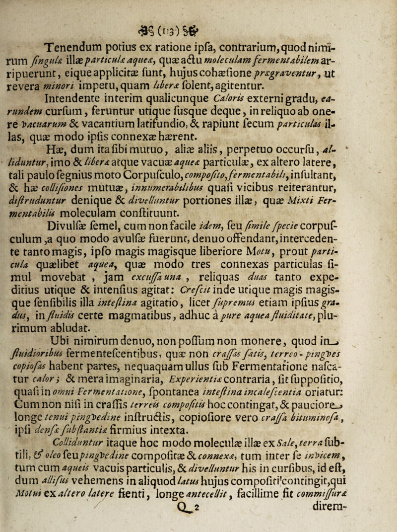 Tenendum potius ex ratione ipfa, contrarium, quod nimi¬ rum flngul* \X[xparticul*aque*, cpaxatiutnoleculamfermentabilem ar- ripuerunt, eiqueapplicitas funt, hujuscoh£efione/>r^/-^^«r, ut revera minori impetu,quam liber*, folent,agitentur. Intendente interim qualicunque Caloris externi gradu, ea- rundem curfum, feruntur utique fusque deque, in reliquo ab one¬ re Vacuarum Si vacantium latifundio, & rapiunt fecum particulas il¬ las, quae modo ipfis connexae haerent. Hae, dum ita libi mutuo, aliae aliis, perpetuo occurfu, al- ‘ liduntur, imo & liber* atque vacuae aqne* particulae, ex altero latere, tali paulo fegnius moto Corpufculo, compofitoyfermentabihy in fu Itant, & hae colhfiones mutuae, innumerabilibus quali vicibus reiterantur, diflrttduntur denique Si divelluntur portiones illae, quae Mixti Fer- mentabilU moleculam conftituunt. Divullie femel, cum non facile idem, feu fimile/pede corpuf- culum ,a quo modo avulfe fuerunt, denuo offendant, interceden¬ te tanto magis, ipfo magis magisque liberiore Motu, prout parti» cula quaelibet aqueay quse modo tres connexas particulas fi- mul movebat , jam excujfauna , reliquas duas tanto expe¬ ditius utique & intenfius agitat: Crefut inde utique magis magis¬ que fenfibilis illa inteflina agitatio, licet fupremus etiam ipfiusgra- dusy in fluidis certe magmatibus, adhuc a pure aquea fluiditate, plu¬ rimum abludat. Ubi nimirumdenuo,nonpofTurnnon monere, quod iru, fluidioribus fermentefcentibus, quae non crajflu fatisy terreo - pingues copiofos habent partes, nequaquam ullus fub Fermentatione nafca- tur calori & mera imaginaria, Experienti* contraria, fit luppofitio, quaflin omni Fermentatione, fpontanea inteflina incaleflcentia oriatur: Cum non nili in crafiis terreis compofiti* hoc contingat, Si pauciore-» longe tenui pinguedine inftril&is, copioliore vero crajfa bitumincfa, ipfi denf* fubflanti* firmius intexta. Colliduntur itaque hoc modo molecul^e illa? CX Sale, terra fub- tili, tf oleo feu pingue di ne compofitae Suconnex*, tum inter fe indicem, tum cum aqueis vacuis particulis, Si divelluntur his in curfibus, id eft, dum allifus vehemens in aliquod latus hujus compofirfcontingit,qui Motui ex altero latere ftenti, longz antecellit y facillime fitcommiffur* Q^2 direra-