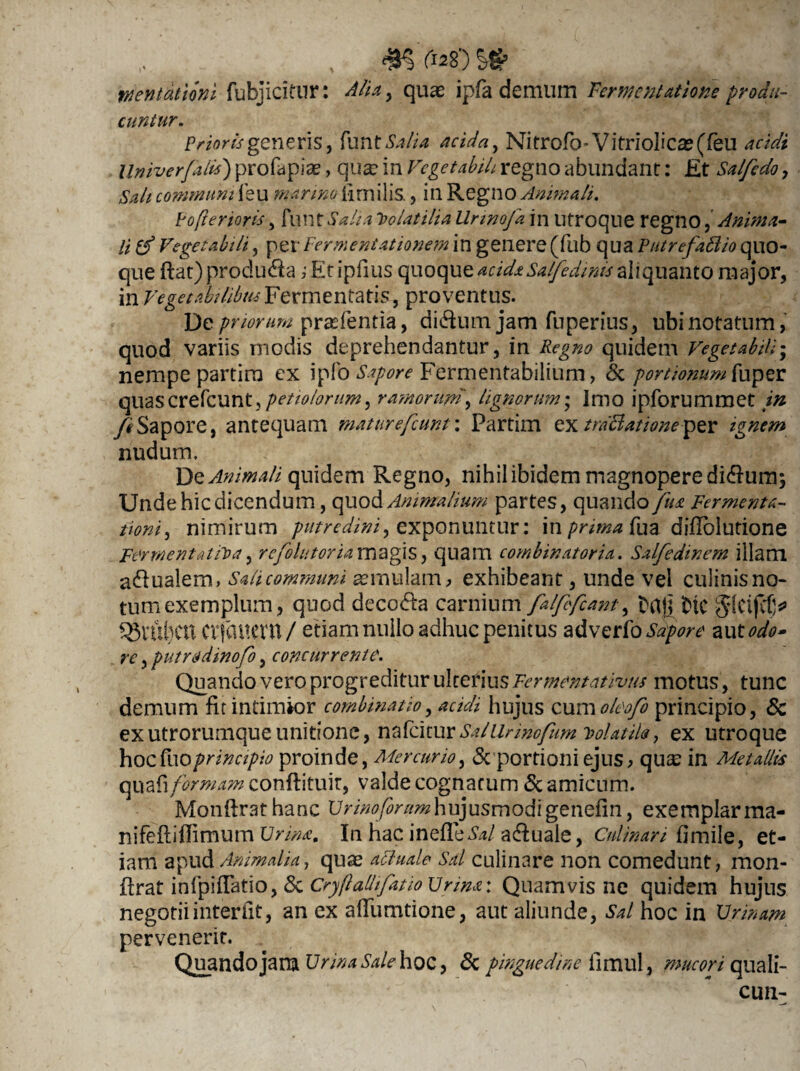 , , ^5 fas) S65 mntationi fubj icitur: Alia, quae ipfa demum Sementatione produ¬ cuntur. Prioris generis, fun t Salia acida, Nitrofo- Vitriolicae(feu acidi llniverfaiis) profapiae, qua: in Vegetabili regno abundant: Et Salfedo, Sali communi leu marino limilis., in Regno Animali. Fofterioris, funt Salia Folatilia Urinofa in Utroque regno, Anima- li (f Vegetabili, per Fermentationem in genere (fub qua Putrefaflio quo¬ que ftat) produ&a ; Et ipfius quoque acidaSalfedmis aliquanto major, in Vegetabilibus Fermentatis, proventus. De priorum prtefentia, dhftumjam fnperius, ubi notatum, quod variis modis deprehendantur, in Regno quidem Vegetabili - nempe partira ex ipfo Sapore Fermentabilium, & portiomm[\aper quascrefcuntj/»^/^//^, ramorum, lignorum • Imo ipforummet in ftSapore, antequam maturefcunt\ Partim qx traBationeper ignem nudum. De Animali quidem Regno, nihil ibidem magnopere di&um; Unde hic dicendum, quod Animalium partes, quando fus Fermenta- tioni, nimirum putredini, exponuntur: in prima fua difiolutiane Fer menta ut) a, refellitor ia magis, quam combinator ia. Sdfedinem illam a&ualem. Sali communi aemulam, exhibeant, unde vel culinis no¬ tum exemplum, quod decola carnium falffcant, ftafj fic Jlcifcfj* q$rui)Ctt Ctfauem / etiam nullo adhuc penitus adverto Sapore aut odo» re, putradmofo, concurrente. Quando vero progreditur ulterius Fermentativtis motus, tunc demum fit intimior combinat io, acidi hujus cum oleofo principio, & exutrorumqueunitione, nafeiturSallirmofum volatile, ex utroque hoc tooprincipio proinde, Mercurio, & portioni ejus, qua; in Metallis quafi formam conftituir, valde cognatum & amicum. Monftrathanc Urino for amhujusmodi genefin, exemplar ma- nifeftiflimum Urina. In hac inefleiW aquale, Cnlinan fi mile, et¬ iam apud Animalia, quas acluale Sal culinare non comedunt, mon* flrat infpiflatio, <3c Cryflalhfiuo Urina: Quamvis ne quidem hujus negotii interiit, an ex aflumtione, aut aliunde, Sal hoc in XJrinam pervenerit. Qu_andojarn Urina Salehoc, & pinguedine iimul, mucori quali- cun-