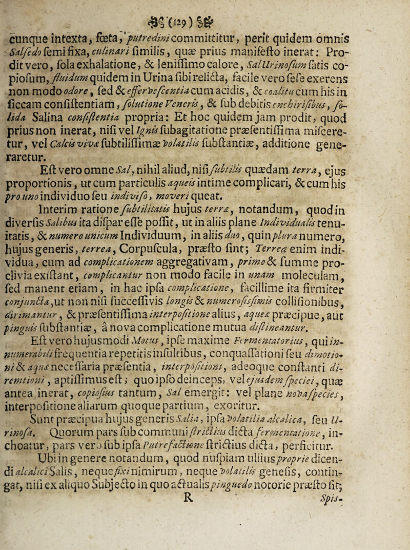 cunque intexta, fate [putredini coni mittitur, perit quidem omnis Sdfedofemifixa,cuhnari fimiiis, quae prius manifeflo inerat: Pro- ditvero, folaexhalatione, 5c leniflimo calore, Salilrmofimfais co- fluidum quidem in Urina fibi reii&a, facile vero fefe exerens non modo odore, fed & effervefcentia cum acidis, <3c coditu cum his in liceam confiflentiam, folutione Veneri*, & fub debitis emhirifibus, fo~ Uda Salina confiftentia propria: Et hoc quidem jam prodit, quod prius non inerat, nifi vel/^tffubagitationepr^fentiflirna mifcere- tur, vel Calcis fubtiliffim^ Volatili* fubfiandce, additione gene¬ raretur. Efl vero omne Sal, nihil aliud, nifi fuhtilis quadam terra, ejus proportionis, ut cum particulis aqueis intime complicari, <$c cum his pro uno individuo feu indivifo, moveri queat. Interim ratione fubtilitatis hujus terra, notandum, quod in diverfis Salibus ita difpar e fle pofllt, ut in aliis plane individualis tenu¬ itatis, & numero unicum Individuum, in aliisduo, quin/>/mz numero, hujus generis, terrea, Corpufcula, prasflo fint; Terrea emm indi¬ vidua, cum ad complicationem aggregativam, primo<3c fumme pro¬ clivia exiflant, complicantur non modo facile in unam molecuiam, fed manent etiam, in hac ipfa complicatione, facillime ita firmiter conjuntta, ut non nili fucceflivis longis & numero fis fimis collifionibus, dirimantur, 5cpraefentiflimaz^^/>^«ralius, aquea praecipue, aut pinguis fubflanticC, a nova complicatione mutua di [lineantur. Efl vero hujusmodi Motus t ipfe maxime Fermentator ius, quiin¬ numerabili frequentia repetitisinfulribus, conquaflarioni feu dimotio- neceflaria prasfentia, interpofitiom, adeoque conflanti di- remtioni, aptiflimusefi,- quo ipfo deinceps, vel ej rudemfipeciei, qu^ antea inerat, copiofius tantum, Sal emergit: vel plane noDafipecies, interpofitionealiarum quoque pardum, exoritur. Sunt praecipua hujus generis Salia, ipfa Volatilia dedica, feu U- rinofa. Quorum pars fub communi (lr Odias diffla fermentat ione, in¬ choatur, pars vero fub ipfa PutrefadOne flridlius di<fla, perficitur. Ubi in genere notandum, quod nufpiam uWius proprie dicew- dialcalici Salis, neque/£v/nimirum, neque volatilis genefis, contin¬ gat, nifi ex aliquo Subje&o in quo adlualispinguedo notorie praelio iit; R Spis-