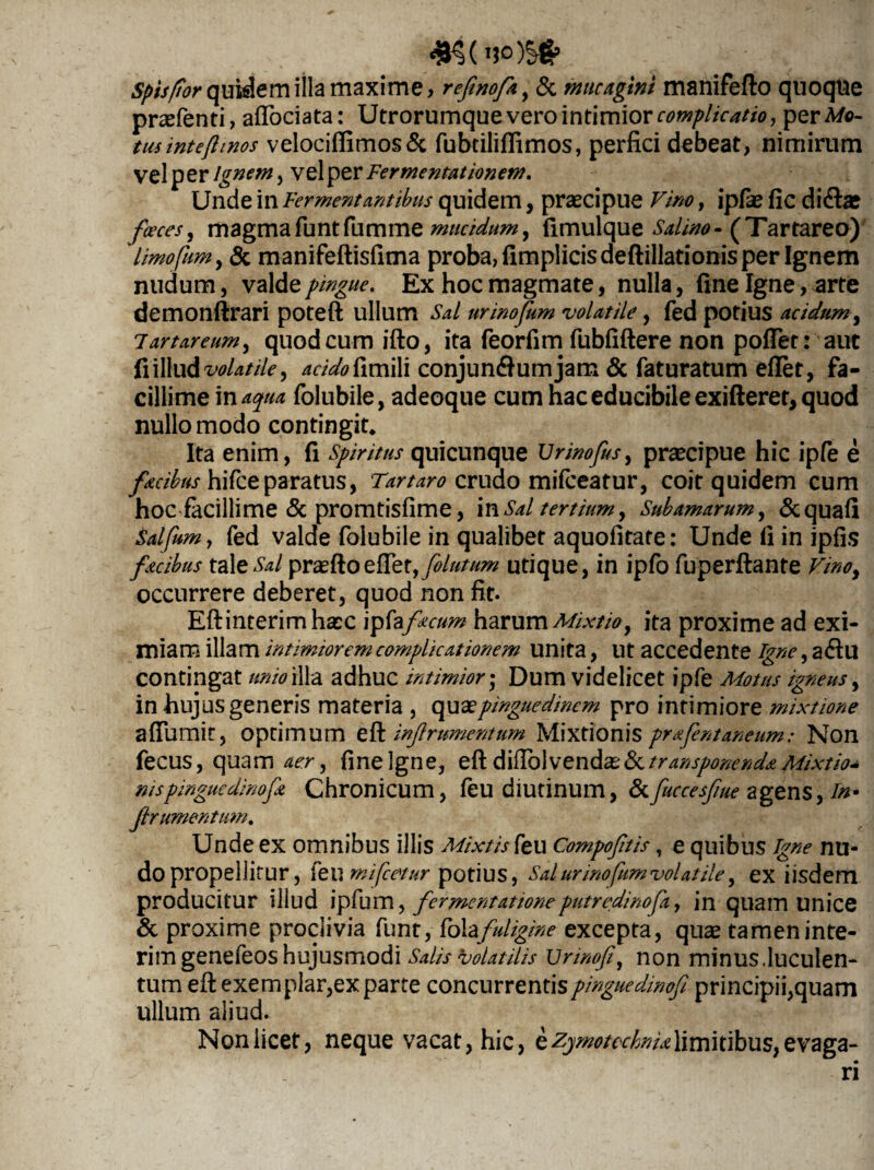 Spisftor quidem illa maxime, refinofa, & mucagim manifefto quoque prasfenti, aflociata: Utrorumque vero intimior complicatio, perM©- tusintefimos velociffitnos& fubtiliflimos, perfici debeat, nimirum vel per Ignem, vel per Fermentationem. Unde in Fermentantibus quidem, praecipue Vim, ipfie fic didi* faeces, magmafuntfumme mucidum y fimulque Salino- (Tartareo) limofum, & manifeftisfima proba, fimplicisdeftillationis per Ignem nudum, valde pingue. Ex hoc magmate, nulla, fine Igne, arte demonftrari poteft ullum Sal urinofum volatile, fed potius acidum, Tartareum, quodcum ifto, ita feorfim fubfiftere non pollet: aut fi illud volatile, acido fimili conjun&umjam & faturatum efiet, fa¬ cillime in aqua folubile, adeoque cum hac educibile exifteret, quod nullo modo contingit* Ita enim, fi Spiritus quicunque Urinofus, praecipue hic ipfe e facibus hifceparatus, Tartaro crudo mifceatur, coit quidem cum hoc facillime 5c promtisfime, in Sal tertium, Subamarum, &quafi Salfam, fed valde folubile in qualibet aquofirate: Unde fi in ipfis facibus tale Sal praeftoefiet, filutum utique, in ipfo fuperftante Vmoy occurrere deberet, quod non fit. Eftinterimhasc ipfa facum harum Mixtio y ita proxime ad exi¬ miam illam intimiorem complicationem unita, Ut accedente Igne, adlu contingat unio illa adhuc intimior• Dum videlicet ipfe Motas igneus, in hujus generis materia , qu & pinguedinem pro intimiore mixtione afiumit, optimum effc inf ramentum Mixtionis prafentaneum: Non fecus, quam aer, fine Igne, eft difibl vendas & transponenda Mixtio¬ nis pingue dinofa Chronicum, feu diutinum, &fuccesfue agens, in- frumentum. Unde ex omnibus illis Mixtis feu Compoftis, e quibus igne nu¬ do propellitur, feu mi fletur potius, Sal urino fum volatile, ex iisdem producitur illud ipfum y fermentatione putredinofa, in quam unice & proxime proclivia funt, foiafuligine excepta, qu* tamen inte- rim genefeos hujusmodi Salis volatilis Unnof, non minus.luculen¬ tum eft exemplar,ex parte concurrentispinguedinof principii,quam ullum aliud. Non licet, neque vacat, hic, e zymotechnia limitibus, evaga¬ ri