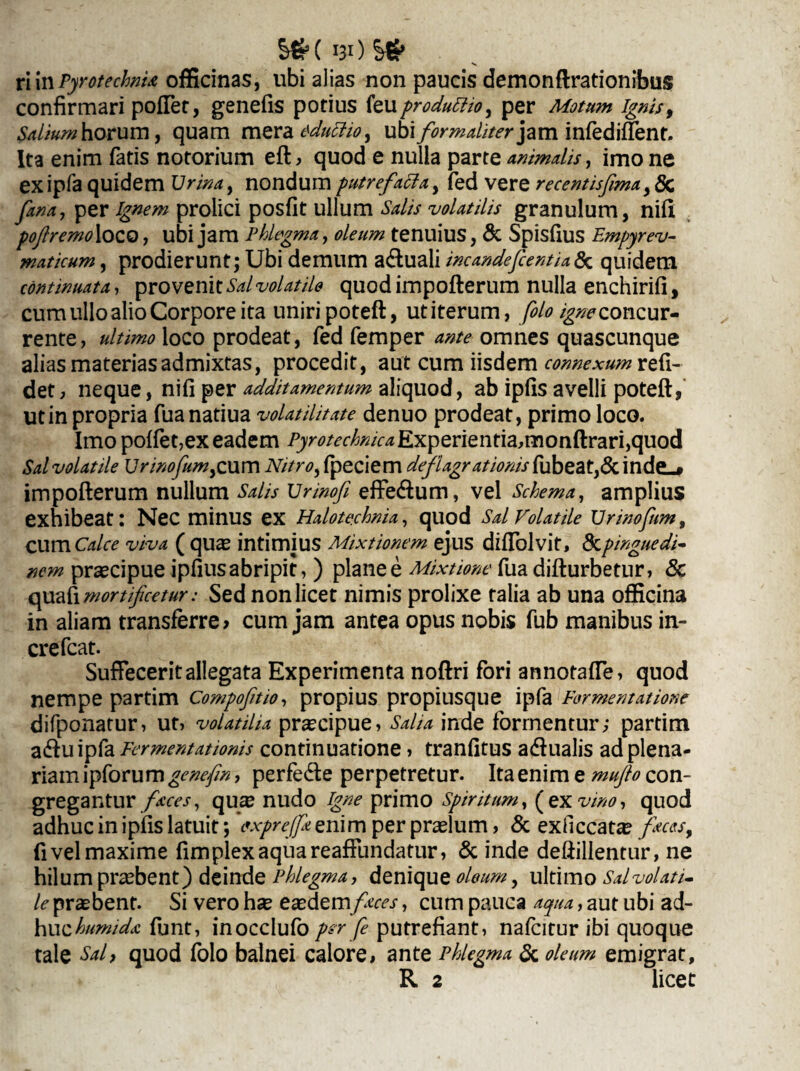 riinPyrotechnU officinas, ubi alias non paucis demonftrationibus confirmari poffet, genefis potius feuproduttio, per Motum ignis, Salium horum, quam mera educlio, ubiformaliterfam infediffenr. Ita enim fatis notorium eft , quod e nulla parte animalis, imo ne exipfa quidem Urina, nondum putrefatta^ fed vere recentisfma fana, per Ignem prolici posfit ullum Salis volatilis granulum, nifi poftremo\oZQ, ubi jam Phlegma, oleum tenuius, & Spisfius Empyrev- maticum, prodierunt; Ubi demum a&uali incandefcentiadc. quidem continuata, provenit Sal volatile quod impofterum nulla enchirifi, cum ullo alio Corpore ita uniri poteft, ut iterum, ^/^concur¬ rente, ultimo loco prodeat, fed femper ante omnes quascunque alias materias admixtas, procedit, aut cum iisdem connexum red¬ det, neque, nifi per additamentum aliquod, ab ipfis avelli poteft, ut in propria fuanatiua volat ilitate denuo prodeat, primo loco. Imo poffet,ex eadem Pj>wf^/^Experientia,tnonftrari,quod Sal volatile Urinofumycum Nitro, (peciem deflagrationis fubeat,<5c inde.# impofterum nullum Salis Urinofi effe&um, vel Schema, amplius exhibeat: Nec minus ex Halotechnia, quod Sal Volatile Urinofnm, cum Calce viva ( quae intimius Mixtionem ejus diffolvit, & pinguedi¬ nem praecipue ipfius abripit, ) plane e Mixtione fuadifturbetur, & quafi mortificetur: Sed non licet nimis prolixe talia ab una officina in aliam transferre» cum jam antea opus nobis fub manibus in- crefcat. Suffecerit allegata Experimenta noftri fori annotafTe, quod nempe partim Compoftio, propius propiusque ipfa Forment at ione difponatur, ut> volatilia praecipue, Salia inde formentur; partim a&uipfa Fermentationis continuatione» tranfitus a<ftualis ad plena¬ riam ipforum genefin, perfe<fte perpetretur. Ita enim e mufto con¬ gregantur faces, qiue nudo Igne primo Spiritum, ( ex vino, quod adhuc in ipfis latuit; expreffa enim per praelum, & exficcatae faces 9 fi vel maxime fimplexaqiiareafflindatur, & inde deftillentur, ne hilum praebent) deinde Phlegma, denique oleum, ultimo Sal volati¬ le praebent. Si vero has eaedem\faces, cum pauca aqua, aut ubi ad¬ huc humida funt, inocclufo psr fe putrefiant, nafcitur ibi quoque tale Sal, quod folo balnei calore, ante Phlegma & oleum emigrat, R 2 licet