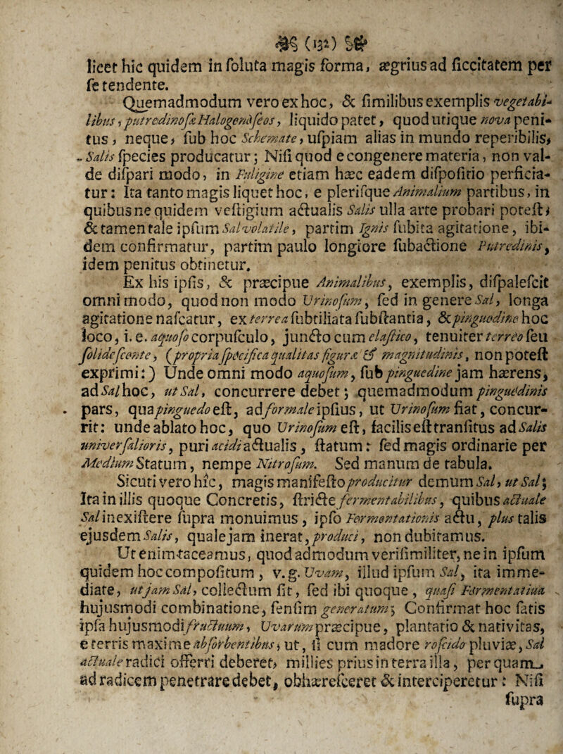 $§ (*34) licet hic quidem in foluta magis forma, aegrius ad ficcitaeem per fe tendente. Quemadmodum vero ex hoc, & fimilibus exemplis vegetati* libus, putredinefaHalogendfe os y liquido patet, quodutique nova peni¬ tus , neque> fub hoc Schemate, ufpiam alias in mundo reperibilis* - Salis fpecies producatur; Nifiquod e congenere materia, non val¬ de difpari modo, in Fuligine etiam hasc eadem difpofitio perficia¬ tur: Ita tanto magis liquet hoc, e pleri fque Animalium partibus, in quibus ne quidem veftigium a<fiualis Salis ulla arte probari potefU & tamen tale ipfum Salvblatile, parrim Ignis fubita agitatione, ibi¬ dem confirmatur, partiin paulo longiore fubactiorie Putredinis, idem penitus obtinetur. Exhzsipfis, & pr^cipue Animalibus, exemplis, difpalefcit omnimodo, quod non modo Urinofnmy fed in gener QSal, longa agitatione nafcatur, ex terrea fubtiliata fubfiantia, <3cpinguedine hoc loco, i. e. afuofo corpufculo, juncfio cum elaftico, tenuiter terreo leu jblidejcente, (propria fpecifica qualitas figura cfi magnitudinis, non poteft exprimi:) Unde omni modo aquofum, fub pinguedine jam hamens, ad^/hoc, utSal, concurrere debet; quemadmodum pinguedinis . pars, (\U3 pinguedo zdifor male\pl\us y Ut Urinoficm ftat, concur¬ rit: unde ablato hoc, quo Urinofum eft, facilis efttranfitus ad Salis univerfalioris, pumrMa<fiualis, flatum: fed magis ordinarie per Mediam Statum, nempe Nitrofum. Sed manum de tabula. Sicuri vero hic, magis matiifefloproducitur demum Sal, ut Sal; Ita in illis quoque Concretis, ftrifikc. firmentatilibh, quibus aci-uale ^/inexifiere fupra monuimus, ipfo Fermentationis a<fiu ,plus talis ejusdem.W//, quale jam inerat, produci, non dubitamus. Utemnusceamus, quod admodum verilimiliter, ne in ipfum quidem hoccompofitum , v.g.Uvam, illud ipfum Sa/} ita imme¬ diate, utjam Sal, colle (fi um fit, fed ibi quoque , quafi Fermentaiiua hujusmodi combinatione, fenfim generatum, Confirmat hoc fatis ipfa hujusmodxfruBuum, Uvarumpraecipue, plantatio & nativitas, e ferris maximeabforbentibns) ut, il cum madore rofiido pluviae,Sal adude radici offerri deberet* millies prius in terra illa, perquam», ad radicem penetraredebet, obha;refc€ret & interciperetur: Mifi