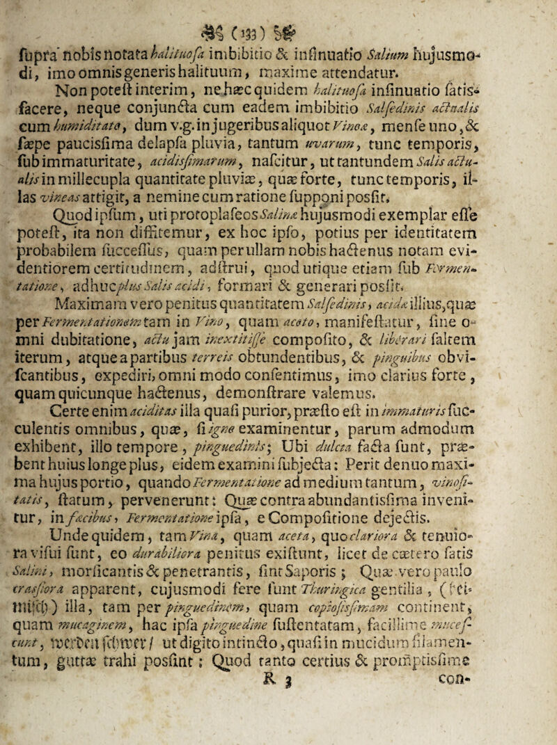 fupfa nobis notatakdituofa imbibitio & infmuatio Salium hujusmo¬ di, imo omnis generis halituum, maxime attendatur. Nonpoteftinterim, ne..h*cquidem halituofi infmuatio fatis» facere, neque conjunda cum eadem imbibitio sdfidims actualis cum humtditdum v.g.in jugenbus aliquot Vinea, menfe uno ,<§c fepe paucisfima delapfa pluvia, tantum uvarum, tunc temporis, fub immaturitate, acidisfimarum, nafcitur, ut tantundem Salis attu- alis in millecupla quantitate pluvia?, quae forte, tunc temporis, il¬ las vincas attigit, a nemine cum ratione fupponiposfin Quod ipfum, uti protoplafecs^//^ hujusmodi exemplar effie poteft, ita non diffitemur, ex hoc ipfo, potius per identitatem probabilem fucceffius, quam per ullam nobis hadenus notam evi- dentiorem certitudinem, adftrui, quod utique etiam fub Permen* tatione, adhuzplus Salis acidi, formari & generari posfk. Maximam vero penitus quantitatem Sdfedmis, aeidailllns,qux per Fermentatiomm tam in Vino, quam -aceto, manifeftatur, fine o mni dubitatione, affu jam inextitijje compofito, 6c Uber an falcem iterum, atque a partibus terreis obtundentibus, & pinguibus obvi- fcantibus, expediri, omni modo confentimus, imo clarius forte , quam quicunque hadenus, demonftrare valemus. Certe enim additas illa quali purior, praffito eft in immaturis fae¬ culentis omnibus, quae, fi igne examinentur, parum admodum exhibent, illo tempore , pinguedinis \ Ubi dulcmiadafunt, prae¬ bent huius longe plus, eidem examini fubjeda: Perit dentio maxi¬ ma hujus portio, quando Fermentat ione ad medium tantum, viriofi* tatis, ftatum, pervenerunt: Quaecontraabundantisfima inveni¬ tur, m facibus, FermentAtione\pfa, e Compofitione dejectis. Unde quidem, tam Vina, quam aceta, quo clariora & tenuio¬ ra vifui funt, eo durabiliora penitus exiftunt, licet de castero fatis Salini, moriicantis & penetrantis, fintSaporis ; Quae.vero paulo crasfora apparent, cujusmodi fere funt Tkurmgka gentilia , (Mi* UUjd)) illa, tam per pinguedinem, quam cophjisfmam continent, quam mucaginem, hac ipfapinguedine fuftentatam, facillime mticef eunt, tpexheu fcbitCV / ut digito infindo,quaffiin mucidum filamen¬ tum, guttae trahi posfint: Quod tanto certius & promptisfime K % con*