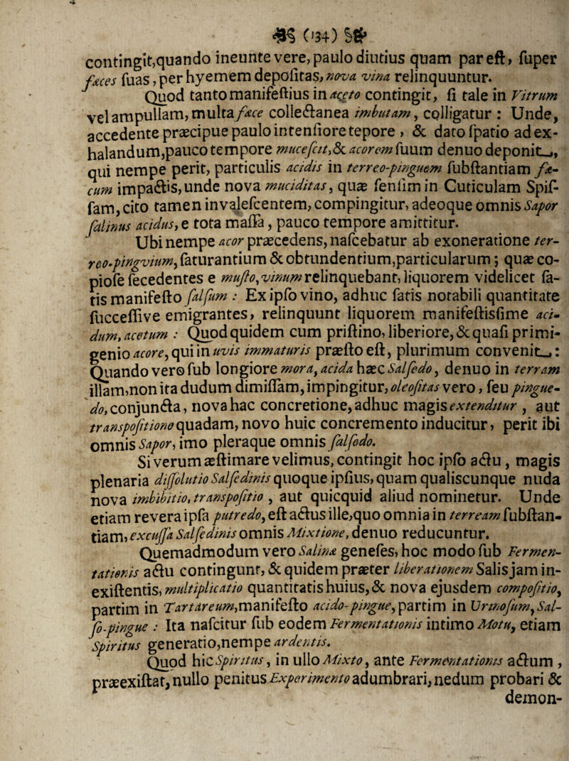 4H 0*4) Sg» contingit,quando ineunte vere, paulo diutius quam pareft, fuper faces fuas, per hyemem depofitas, nova vina, relinquuntur. Quod tanto manifeftius in*c^ contingit, fi tale in Vitrum vel ampullam, multa f*ce colledlanea imbutam, colligatur : Unde, accedente praecipue paulo intenfiore tepore , & dato fpatio ad ex¬ halandum,pauco tempore muceacorem[\uum denuo deponite, qui nempe perit, particulis acidis in terre.o-pmgmm fubftantiam fo¬ cum impadhs,unde nova muciditas, quae fenfimin Cuticulam Spif- fam, cito tamen invalefcentem, compingitur, adeoque omnis Sapor falinus acidus, e tota maffa, pauco tempore amittitur. Ubi nempe acor praecedens, nafcebatur ab exoneratione ter- reo-pingvium, faturantium & obtundentium,particularum *, quae co- piofe fecedentes e mujio.vinumrelinquebant, liquorem videlicet fa¬ tis manifefto falfum : Exipfovino, adhuc fatis notabili quantitate fucceffive emigrantes, relinquunt liquorem manifeftisfime aci¬ dum, acetum : Qupd quidem cum priftino, liberiore, & quafi primi¬ genio acore, qui in uvis immaturis praelio eft, plurimum convenit.,: Quando ver© fub longiore moraiacidahde.Q.Salfedo y denuo in terram illarmnonitadudum dimiffam, impingitur, oleofitas vero, feu V^conjundla, nova hac concretione, adhuc magis extenditur , aut transpofitione quadam, novo huic concremento inducitur, perit ibi omnis Sapor, imo pleraque omnis fal'fodo. Si verum aeftimare velimus, contingit hoc ipfo adlu , magis plenaria dijfolutioSalfidinis quoque ipfius,quam qualiscunque nuda nova imbibit io, transpofitio , aut quicquid aliud nominetur. Unde etiam revera ipfa putredo, eft adlus ille,quo omnia in terreamfubftan- tiamyexcuffa Salfedinis omnis Mixtione, denuo reducuntur. Quemadmodum vero Salina genefes,hoc modo fub Fermen- tatienis adlu contingunt, & quidem praeter liberationem Salis jam in- exiftentis, multiplicatio quantitatis huius, & nova ejusdem compofoioy partim in Tartareum,manifefto acido-pingue,partim in \JnnofumySal- fo-pingue : Ita nafcitur fub eodem Fermentationis intimo Motuy etiam spiritus generatio,nem pe ardentis. Quod hi cSpintus, in ullo Mixto y ante Fermentationis a dium , praeexiftat, nullo penitus Experimento adumbrari, nedum probari & demon-