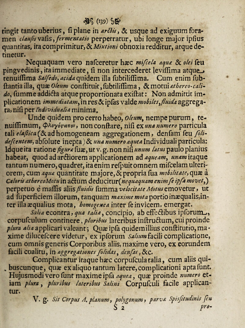 (r39) tingit tanto uberius, fi plane in arttis, & usque ad exiguum fora¬ men claufsvahs,fermentat io perpetratur, ubi longe major ipfius quantitas, ita comprimitur, & Mixtioni obnoxia redditur, atque de¬ tinetur. Nequaquam vero nafceretur haec mifcela aqua & olei (eu pingvedinis, ita immediate, fi non intercederet levifiima atque-* tenuiflima Salfedo, acida quidem illa fubtilifiima. Cum enim fub- ftantiailla, qux Oleum conftituit, fubtilifiima, &motuiathereo-cali¬ do, fumme addi&a atque proportionata exiftat: Non admittit im¬ plicationem immediatam, in res & ipfas valde mobiles, fluida aggrega¬ ta, nifi per rndividualia minima. Unde quidem pro certo habeo, oleum, nempe purum, te- nuifiimum, <phoys<?cnov, nonconftare, nifi ex una numero particula tali elaflica(&adhomogeneam aggregationem, denfam feu foli- defcentem, abfolute inepta) & una numero aquea Indi viduali particula: Idque ita ratione figura fuae, ut v. g. non nifi unum latus paulo planius habeat, quod ad ar&iorem applicationem ad aqueam, unam itaque tantum nu mero, quadret, ita enim refpuit omnem mifcelam ulteri¬ orem, cum aqm quantitate majore, & propria fua mobihtateyqux a Caloris atbereoMotu in adum deducitur(wf uaquam enimfe ipfa movet f) perpetuo e maflis alii $ fluidis fumma velocitate Motus emovetur > ut ad fuperficiem illorum, tanquam maxime mota portio inaequalis,in¬ fer illa aequalius mota, homogenea inter fe invicem» emergat. Salia econtra, qua talia, concipio, ab efFe&ibus ipforum-», corpufculum continere, pluribus lateribus inftru&um, cui proinde plura aha applicari valeant *, Qu^ipfa quidem illius conftitutio, ma¬ xime dilucefcere videtur, ex ipforum Salium facili complicatione, cum omnis generis Corporibus aliis, maxime vero, ex eorundem facili coalitu, in aggregationes [olidas, denfas ,&C. Complicantur iraque haec corpufculatalia, cum aliis qui- „ buscunque, qua* ex aliquo tantum latere, complicationi aptafunt. Hujusmodi vero funt maxime ipfa aquea, qu^ proinde numero et¬ iam plura, pluribus lateribus Salini Corpufculi facile applican¬ tur. v.g. Sit Corpus A. planum, polygonum i p.srvit Spisfitudinis feu S 2 F°'