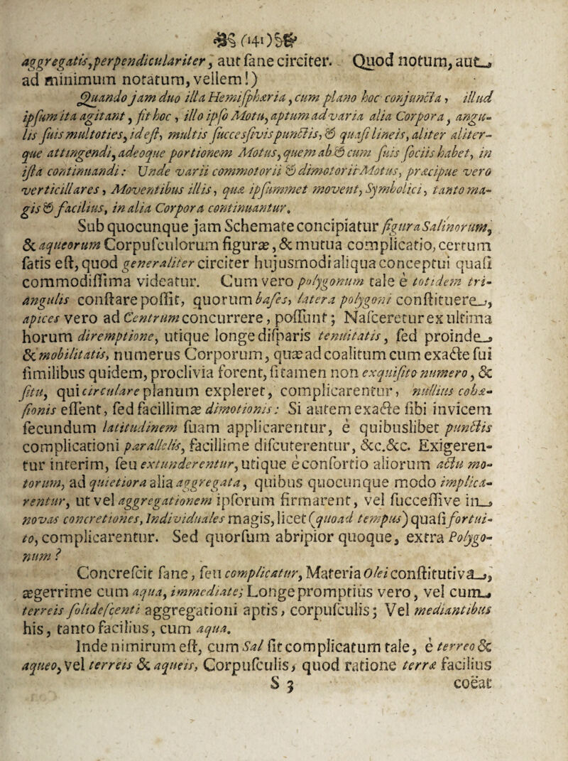 <3? (HOS# aggregatisyperpendiculariter, aut fane circiter. Quod notum, aut_» ad minimum notatura,vellem!) Quando jam duo illa Hernifpharia, cum plano hoc conjuncta,, illud ipfum ii a agitant, fit hoc, ill oipfo Motu, aptum ad varia alia Corpora} angu- lis fnismultoties, ideft, multis fucce sfivispunldis, $ quoji lineis, aliter aliter- attingendi, adeoque portionem Motus, ab <5 cum ftuis fociis habet, in ijla continuandi: Unde varii commotor ii & dimotorirMotus, pracipue vero verticillares , Moventibus illis, qua ipfummet movent, Symbolici, tanto ma¬ gis £5 facilius, in alia Corpora continuantur. Sub quocunque jam Schemate concipiatur figura Salinorum, Si aqueontm Corpufcuiorum figuras, & mutua complicatio, certum fatis eft, quod generaliter circiter hujusmodialiquaconceptui quali commodiftima videatur. Cum vero polygonum tale e totidem tri¬ angulis conflare poftit, quorum bafes, latera polygoni conftituere_,, apices vero ad Centrum concurrere, poflimt; Nafceretur ex ultima horum diremptione, utique longe difparis tenuitatis, fed proinde-» Sd mobilitat is, numerus Corporum, quasad coalitum cum exacfte fui limiiibus quidem, proclivia forent, fi tamen non exqniftto numero, & qui circulare planum expleret, complicarentur, nullius coha- fionis eftent, fed facillimae dimotionis: Si autem exadle fibi invicem fecundum latitudinem fuam applicarentur, e quibuslibet punttis complicationi parallelis, facillime difcuterentur, &c.&c. Exigeren- fur interim, feu extunderentur,utique econfortio aliorum torum, ad quietiora alia aggregata, quibus quocunque modo implica¬ rentur, ut vel aggregationem ipforum firmarent, vel fucceftive in__» novas concretiones, Jndividuales magis, licet (rquoad tempus) quafifortui¬ to, complicarentur. Sed quorfum abripior quoque, extra Concrefcit fane, feu complicatur, Materia olei conftitutiva_?, aegerrime cum immediate. Longe promptius vero, vel curtis terreis foltdefcenti aggregationi aptis, corpufculis; Vel mediantibus his, tanto facilius, cum aqua, Inde nimirum eft, cum Sal fit complicatum tale, eterreoSc aqueOyVel terreis Si aqneis, Corpufculis, quod ratione terra facilius S 3 coeat