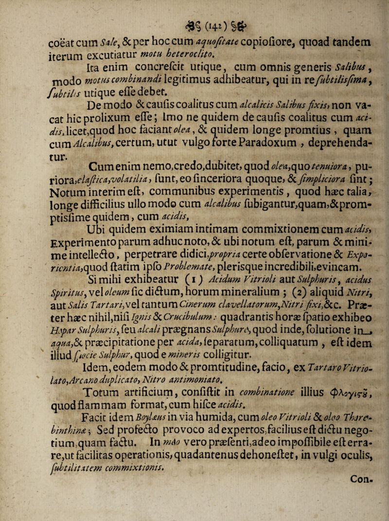 <£§ 040 && coeat cum Sale, & per hoc cum aquofitate copiofiore, quoad tandem iterum excutiatur motu heteroclito. Ita enim concrelcit utique, cum omnis generis Salibus, modo motus combinandi legitimus adhibeatur, qui in refubtiUsfima y Utilis utique efTe debet. De modo & caulis coalitus cum alcalicis Salibus fixis, non va¬ cat hic prolixum efle ; Imo ne quidem de caulis coalitus cum aci- edicet,quod hoc faciant^, & quidem longe promtius , quam cum Alcalibus, certum, utut vulgo forte Paradoxum , deprehenda¬ tur. Cum enim nemo,credo,dubitet, quod oleato tenuiora, pu- riora,elajlica,volatilia, funt,eolinceriora quoque, &fimpltcwra fmt; Notum interim eft, communibus experimentis, quod haec talia, longe difficilius ullo modo cum alcalibus fubigantur,quam,&prom- ptisfime quidem, cum acidis, Ubi quidem eximiam intimam commixtionem cum acidis. Experimento parum adhuc noto, & ubi notum eft, parum & mini¬ me intelle&o, perpetrare didici propria certe obfervatione & Expo- nentia,quod ftatim ipfo Problemate, plerisqueincredibili,evincam. Si mihi exhibeatur (i) Acidum VitrioU aut Sulphuris, acidus Spiritus, vel oleum fic di<ftum, horum mineralium ; (2) aliquid Nitri, aut Salis Tartari,vel tantum Cinerum clavellatorum,Nitri fixi,&C. Prar- ter haec nihil,nili Ignis & Crucibulum: quadrantis horas (patio exhibeo Hepar Sulphuris, feu alcali prasgnan sSulphurquod inde, Iblutione in_. aqua& praecipitatione per ^/^,leparatum,colliquatum , eft idem illlld fpecie Sulphur, quod e mineris colligitur. Idem,eodem modo &promtitudine, facio, exTartaro Vitrio- lato, Arcano duplicato, Nitro antimomato. Totum artificium, confiftit in combinatione illius <pfayir$t quod flammam format, cum hilce acidis. Facit idem BoyUus in via humida, cum oleo Vitrioli & oleo Thre- binthina Sed profe&o provoco ad expertos,faciliuseftdi<ftu nego- tiumquam fa&u. In m&o vero pr^fenti)adeoimpoffibile eft erra¬ rent facilitas operationis, quadantenus dehoneftet, in vulgi oculis, fiuhtilitatem commixtionis. Con-