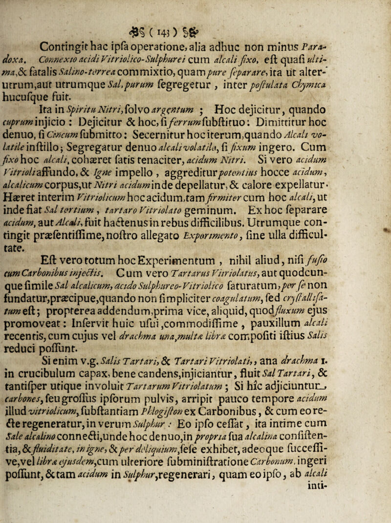 Contingithac ipfaoperatione.alia adhuc non minus Para* doxa. Connexio ac idiVitriolico-Sulphure i cum alcalifixo, eft quafl tdti- ma& fatalisSalino-torrea commixtio, quaropure feparare,\ta ut alter-' utrum,aut utrumque Sal,purum fegregetur , inter poftulata chymtea hucufque fuit. Ita \x\SpirituNitri,folvoargentum ; Hoc dejicitur, quando cuprum injicio: Dejicitur <3choc,fi/^^«^fubftituo: Dimittitur hoc denuo, (i Cmcumfubmitto: Secernitur hociterurmquando AlcaU vo- Utile inftillo; Segregatur denuo alcalivolatil*, fi fixum ingero. Cum fixo hoc aleatit cohaeret fatis tenaciter, acidum Nitri. Si vero acidum /V/r/W/affundo,& Igne impello , aggreditur potentius hocce acidum, alcalicumcorpus,utNitn acidummde depellatur,& calore expellatur* Haeret interim Fitriolicumhoc acidum, tam firmiter cum hoc alc ah, ut inde fiat Sal tertium , t artaro Vitriolato geminum. Ex hoc feparare aridum, aut Alc ali, fuit ha&enus in rebus difficilibus. Utrumque con¬ tingit prasfentiffime,noftro allegato Experimento, fine ulla difficul¬ tate. Eft vero totum hoc Experimentum , nihil aliud, nili fufio cum Carbonibus injectis. C U m vero T'artarus Vitr io latus, autquodeun- que fimile Sal alcalicum, acido Sulphur e o-Vitriolico faturatum, per fe non fundatur,praecipue,quando non (Impliciter coagulatum, fed cryffallifa- tumeft; propterea addendum,prima vice, aliquid,quod/luxum ejus promoveat: Infervithuic ufui5commodiffime , pauxillum alc ali recentis, cum cujus vel drachma una,multa, libra compofiti iftius Salis reduci poftunt. Si enim V.g. Salis Tartari, & Tartari Vitriolati,, ana drachma i. in crucibulum capax, bene candens,injiciantur, fluit Sal Tartari, & tantifper utique involuit Tartarum Fitriolatum; Si hic adjiciuntur^ r^<wj-,feugrofiiis ipforum pulvis, arripit pauco tempore acidum illud vitriolicum,fubftantiam Ehlogifionex Carbonibus, & cum eore- &e regeneratur, in verum Sulphur .* Eo ipfo cedat, ita intime cum Sale alcalinoconnc&\,undc\\oc denuo, in propria fua alcalina confiden¬ tia, &fluiditate, in igne, & per deliquium fete exhibet, adeoque fucceffi- ve,vel libra ejusdem,cum ulteriore fubminiftratione Carbonum, ingeri poftunt, & tam acidum \n Sulphur y regenerari, quam eo ipfo, ab dedi