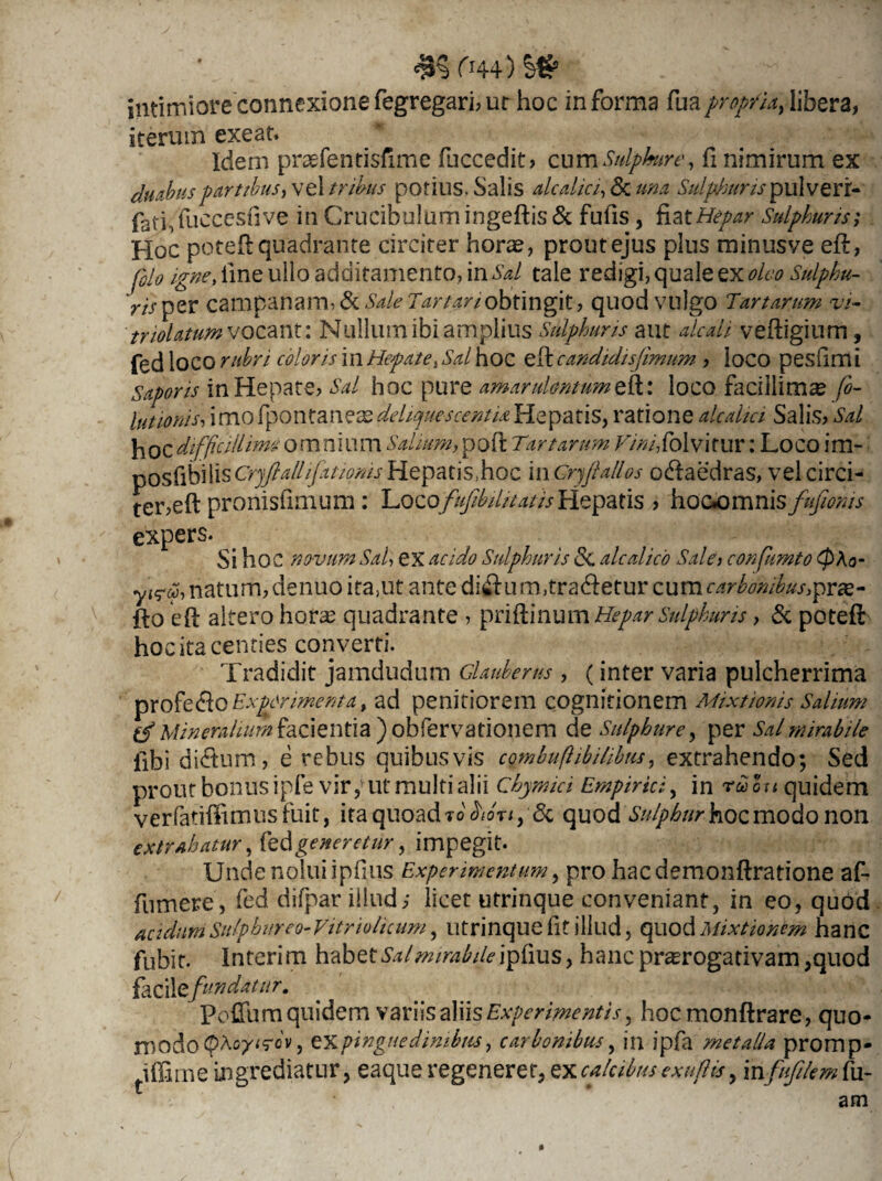 ri44) 2& intimiore connexione fegregari, ur hoc in forma fuapropth, libera, iterum exeat. Idem profentisfime fuccedit? cum Sulphure, fi nimirum ex duabus partibus ,vt\ tribus potius. Salis alcalici, & una Sulphuris pulverr- fati,fuccesfive in Crucibulum ingeftis & fufis , fiat Hepar Sulphuris; Hoc poteft quadrante circiter horas, prout ejus plus minusve eft, polo igne, line ullo additamento, in Sd tale redigi, quale ex oleo Sulphu- 'mper Campanam, &. Sale Tartari obtingit, quod vulgo Tartarum vi- triolatim vocant: Nullum ibi amplius Sulphuris aut dedi veftigium, fed loco rubri coloris in Hepate, Sd hoc eft candidisfimum ? loco peshm i Saporis in Hepate? Sal hoc pure amarulentumeft: loco facillimae fo- lutionis, imo fpontanzxdeliquescenti*Hepatis, ratione alcahci Salis? Sal hoz difficili ime omniUrn Salium, poft Tartarum VinifoWitm: Loco im- posfibiliscyjftallifatwmsHepatis,hoc mcrjfiallos odlaedras, vel circi¬ ter,eft pronisfimum : Irozofufib ditatis Hepatis ? hoexunnis fufiioms expers. Si hoc novum Sal, ex acido Sulphuris dc alcdico Sal et confumto (p\o- ytrfi natum, denuo ira,ut ante di& u m,tra<ftetur cum carbonibus,prx- fto eft altero hora: quadrante ? priftinum Hepar Sulphuris ? & poteft hoc ita centies converti. Tradidit jamdudum Glauberus , (inter varia pulcherrima profecfto Experimenta, ad penitiorem cognitionem Mixtionis Salium (fi Mineralium facientia ) obfervationem de Sulphure, per Sal mirabile libi di&um, e rebus quibusvis cqrnbuftib ilibus, extrahendo; Sed prout bonus ipfe vir,ut multi alii Chymici Empirici, in ruou quidem verfatiftimusfuit, ita quoad to bionpdc quod Sulphur hoc modo non extrahatur, fed generetur, impegit- Unde nolui ipfius Experimentum, pro hacdemonftratione af- fumere, fed difpar illud; licet utrinque conveniant, in eo, quod acidum Sulphureo- Vitriohcum, utrinque fit illud, quod Mixtionem hanc fubit. Interim habetSal mirab ile \pkus, hanc prorogativam,quod facil zfundatur. Pofilim quidem variis aliis Experimentis, hocmonftrare, quo¬ modo (ptoyurov, ex pinguedinibus, carbonibus, in ipfa metalla promp- Jffime ingrediatur, eaque regenerer, ex calcibus exufHs, mfiufilem ru¬ am