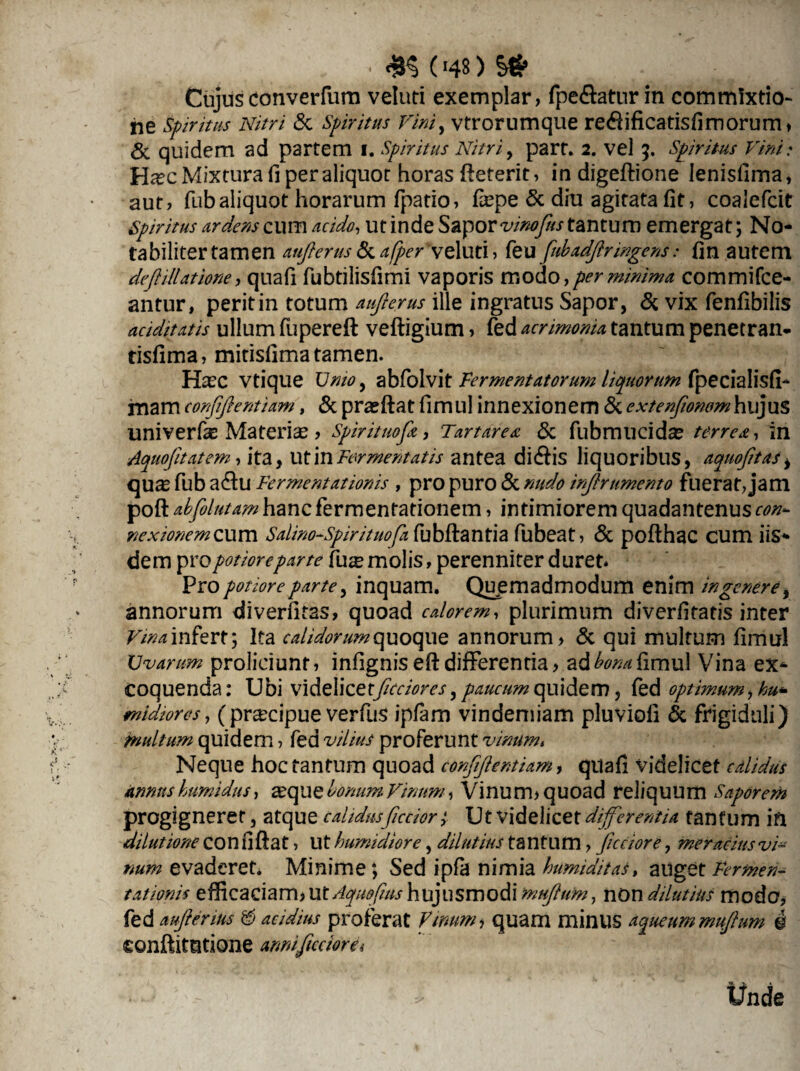 ^ • 4K («48) S# Cujus converfum veluti exemplar, fpe£atur in commixtio¬ ne Spiritus Nitri & Spiritus Vini, vtrorumque re#ificatis(imorum» & quidem ad partem i. Spiritus Nitri, part. 2. vel 5. Spiritus Vini; H^c Mixtura fi per aliquot horas (leterit, in digeftione lenisfima, aut, fubaliquot horarum (patio, Hepe & diu agitata (it, coalefcit spiritus urdens cum acido, ut inde Sapor vinofus tantum emergat; No¬ tabiliter tamen aufierus & afperVeluti, feu fubadfir ingens: (in autem defi illatione, qnafi fubtilisfimi vaporis modo, per minima commifce- antur, perit in totum aufierus ille ingratus Sapor, & vix fenfibilis aciditatis ullum fupereft veftigium, fed acrimonia tantum penetran* tisfima, mitisfima tamen. Ha?c vtique Unio, abfolvit Fermentatorum liquorum fpecialisd- mam confifientiam, & prajftat fimul innexionem & extenfioncmhujus univerfas Materias , Spirituofia, Tartarea & fubmucidce terrea, in Aquofitatem, ita, ut in Fermentatis antea di&is liquoribus, aquofitas, qUJ£ fub a£tu Fermentationis , pro puro & infirumento fuerat, jam poft abfolutamhancfermentationem, intimiorem quadantenus con¬ nexionem cum Salim-Spirituofa fubftantia fubeat, & pofthac cum iis¬ dem propotioreparte fux molis, perenniter duret. Pro potiore parte, inquam. Quemadmodum enim in genere, annorum diverfitas, quoad calorem, plurimum diverlitatis inter F/^infert; Ita calidorum quoque annorum, & qui multum (imul Uvarum proliciunt, infignis eft differentia, ad(imul Vina ex¬ coquenda : Ubi videlicetfictiores, paucum quidem, fed optimum, midiores, (pr^cipue verfus ipfam vindemiam pluviofi & frigiduli) multum quidem, fed proferunt vinum, Neque hoc tantum quoad confifientiam, quafi videlicet calidus annus humidus, asquq Ionum Vinum , Vinum, quoad reliquum Saporem progigneret, atque calidus fictior; Ut videlicet differentia tantum in dilutione coniiftat, Ut humidiore, dilutius tantum, fictiore, meracius vi¬ num evaderet. Minime; Sed ipfa nimia humiditast auget Fermen¬ tationis efficaciam, ut Aquofius hujusmodi mufium 7 non dilutius modo, fed aufierms & acidius proferat Vinum, quam minus aqueummufium i eonftitutione armifictiore*
