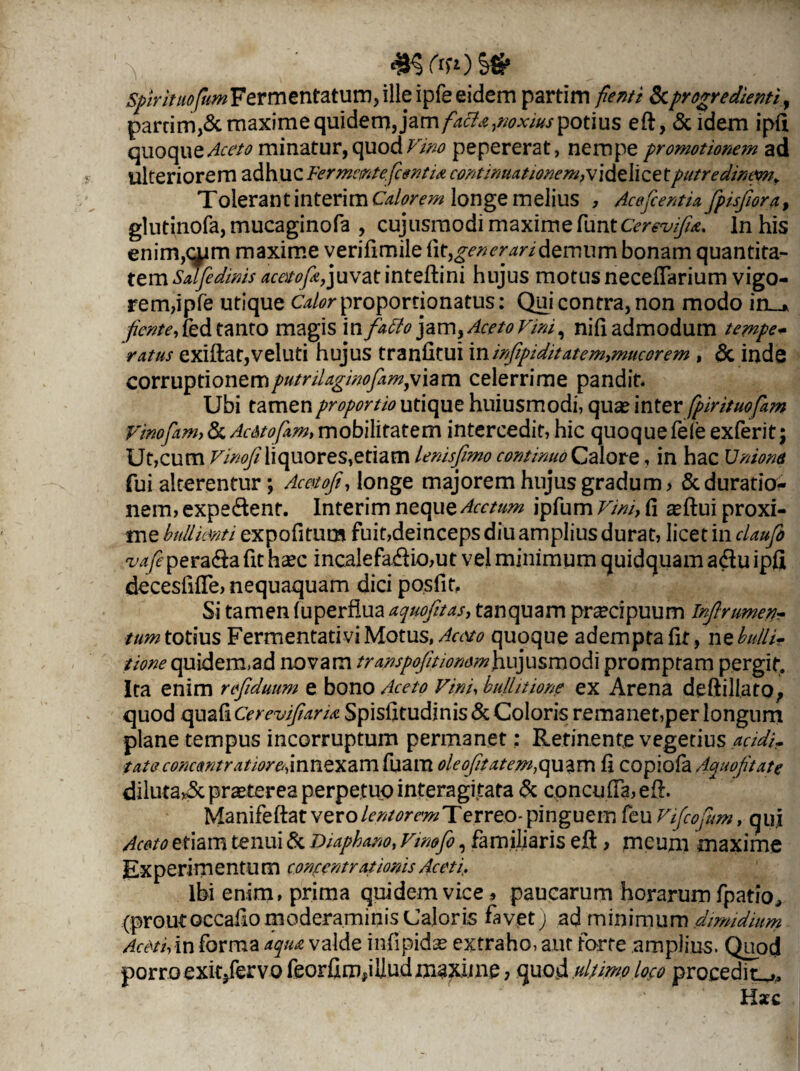 y -KftOS* spirituofum Fermentatum, ille ipfe eidem partim fient i & progredienti, parcim,& maxime acia,noxius potius eft, & idem ipft quoque minatur, quod Vim pepererat, nempe promotionem ad ulteriorem adhucFermemtefientia continuationem,videlicetputredimwi. Tolerant interi m longe melius , Acefcentia fpisjiora, glutinofa,mucaginofa , cujusmodimaximefuntc^-z^* ln his enim,qpm maxime verifimile fit, generari demum bonam quantita¬ tem Salfedinis acato/Yjuvat inteftini hujus motus necefiarium vigo¬ rem,ipfe utique Calor proportionatus: Qui contra, non modo in_». fiente, fed tanto magis in fatto jam, Aceto vini, nili admodum tempe- ratus exiftat,veluti hujus tranhtui vciinfipiditatem,mucor em, 6c inde corruptionemputrilaginofam,v\am celerrime pandit. Ubi tamen proportio utique huiusmodi, qua? inter fipirituofiam Vinofiam, & Ac&tofiam, mobilitatem intercedit, hic quoque fele exferit; Ut,cum Vinofiliquores,etiam lenisfimo continuo Calore, in hac Unione fui alterentur; Acetofi, longe majorem hujus gradum > &duratio- nem, expedient. Interim neque Acetum ipfum Vim, fi ^ftui proxi¬ me bulliant i expofitum fuit,deinceps diu amplius durat, licet in claufi vafie peradla fit haec incalefa.dlio,ut vel minimum quidquam a diu ipfi decesfifte, nequaquam dici posfit. Si tamen luperflua aquofitas, tanquam pr^cipuum Infirumen- tum totius Fermentati vi Motus, Aceto quoque adempta fit, nz bulli* tione quidem,ad novam transpojition&mJiuj usm odi promptam pergit. Ita enim reftduum e bono Aceto Vini, btdhtione ex Arena deftijiato, quod quafi CerevifiarU Spisfitudinis & Coloris remanet,per longum plane tempus incorruptum permanet: Retinente vegetius acidi, tata c oncant rati ore, innexam fuam oleo fit atem} quam fi copiofa Aquofitate diluta^5cpratereaperpetuointeragitata & concufia,efi. Manifeftat vero lentorem Terreo- pinguem feu Vifcofim, qui Aceto etiam tenui & Diaphano, Vinofi, familiaris efi:, meuni maxime Experim entu m concentrationis Aceti, Ibi enim, prima quidem vice 5 paucarum horarum fpatio, (prout occafio moderaminis Caloris favet) ad minimum dimidium Aceti, in forma aqua valde infipidse extraho, aut forte amplius. Quod porro exit/ervo feorfim,illud maxime, quod ultimo loco procedit^ Hxc