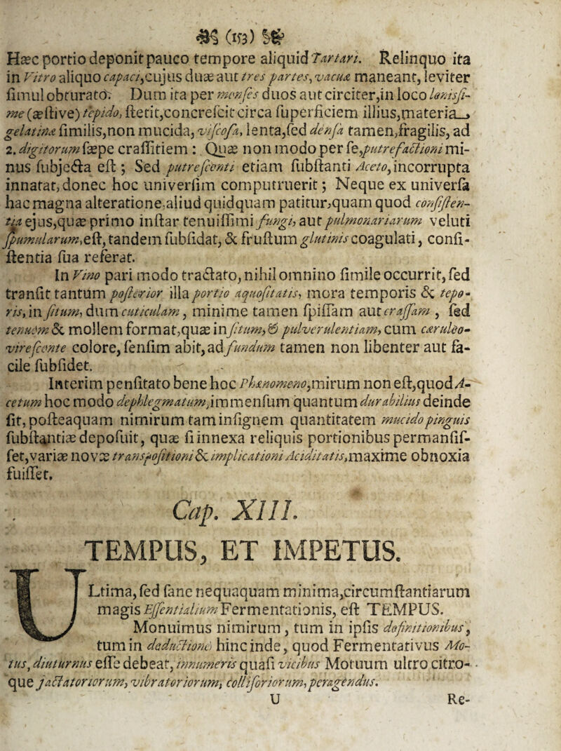 ^ (Xft) Htec portio deponit pauco tempore aliquid Tartari. Relinquo ita in Vitro aliquo capaciycujus duse aut //w partes, maneant, leviter fimul obturato^ Dum ita per menfes duos aut circiter,in ioco lenisfi- w(seftive>/f/A fterit,concrefeitcirca fuperficiem illius,materia_> gelatinafimilis,non mucida, vijcofa, lenta,fed afc»/* tamen,fragilis, ad 2. digitorum fas pe craffitiem: Quae non modo per ferfutrefattmimi¬ nus fubje&a ed *, Sed putre(comi etiam fubdanti Aceto, incorrupta innatat, donec hoc univerdm computruerit; Neque ex univerfa hac magna alterationeaiiud quidquam patitunquam quod confijien- 4* ejus,.quae primo indar tenuiflimi fungi, aut pulmonariarum veluti JpumuUrum&% tandem fubfidat, &. frudum glutinis coagulati, confi¬ dentia fua referat. tn Vmo pari modo tranato, nihil omnino fimile occurrit, fed tranfit tantum pojlorwr illa portio aquofitatis, mora temporis <5c tepo¬ ris >\n fi tum, dum cuticulam, minime tamen fpidam au ter offam , fed tenuOm&, mollem format,qu^ in[jitum}&pulver ulentUm, cum caruleo- virefccmte colore, fenfim abit, a & fundum tamen non libenter aut fa¬ cile fubfidet. Interim penfitato bene hoc Phammeno,mirum non ed,quod/E cetum hoc modo de phlegmatum, i m menfum quantum durabilius deinde fit,podeaquam nimirum tam infignem quantitatem mucido pinguis fubd^ntiaedepofuit, quas fi innexa reliquis portionibus permanfif- fet,variae novae transpofitiom&implicationidcidi/atis,maxhne obnoxia fuidet. : ' Cap. XI11, TEMPUS, ET IMPETUS. ULtima, fed fane nequaquam minimaprcumftantiarum magis Ejfentialium¥Qrm^ntzt\omsy ed TEMPUS. Monuimus nimirum, tum in ipfis definitionibus, tum in deductione) hinc inde, quod Fermentativus Mo¬ tus, diuturnus ede debeat, innumeris quafi vicibus Motuum ultro citro- que jamatoriorum, vibrator iorumt colliforiorum,peragendus. U Re-