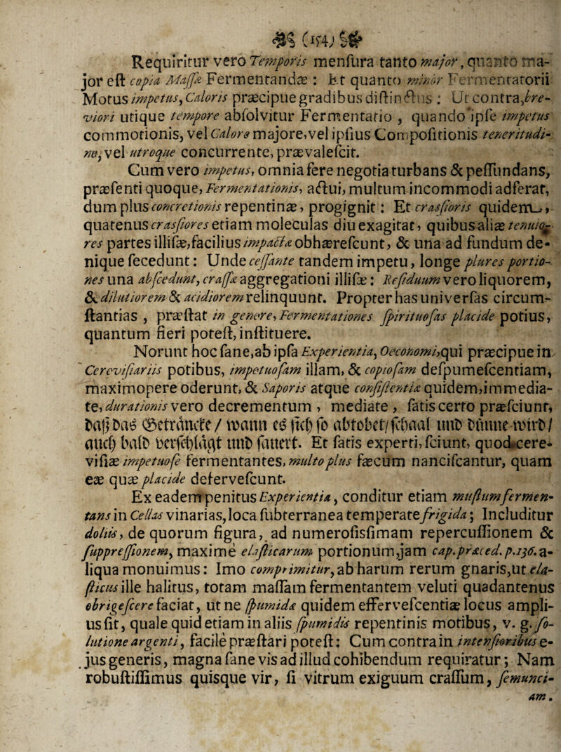 #5 £w.9# Requiritur vero Temporis menfura tanto major, quanto ma¬ jor eft copia Majfr Fermentandas: Et quanto minor Fermentatorii Motus impetus, Caloris praecipue gradibus diftin&ns : Ut contra Jbre- rvior i utique tempore abiolvitur Ferrrcentario , quando*ipfe impetus commotionis, vel Calore majore,vel ipfius Compofitionis teneritudo r/OjWoX utroque concurrente,prasvalefcit. Cum vero impetus, omnia fere negotia turbans & peflundans, prasfenti quoque, Fermentationis, aftui, multum incommodi adferat, dum plus concretionis repentina, progignit: Et crasfwris quidem^» quatenus crasfiores etiam moleculas diu exagitat, q u ibus ali as tenuio¬ res partes illife,facilius/^/^«obh^refcunt, & una ad fundum de¬ nique fecedunt: Unde cejfante tandem impetu, longe pluresportio¬ nes una abfcednnt, craffr aggregationi illifas: Fefiduum vero liquorem, & dilutiorem & acidiorem relinquunt. Propter has uni verfas circum- ftantias , pradiat in genere,Fermentationes fpirituofas placide potius, quantum fieri poteft,inflituere. Norunt hoc fane,ab ipfa Experientia,, Oeconomi,qui praecipue in. ' Cerevifiariis potibus, impetuofam illam, & copiofam defpumefcentiam, maximopere oderunt, <Sc Saporis atque confijlentiaquidem,immedia¬ te, durationis vero decrementum , mediate , fatis certo prasfciunr, balbae 0ctrdmtc/ wann |tc()fo abtobct/jcbaal init» bmuiemtrb/ aucf) balb bctfcl)ldc\t tttlb (ducit. Et fatis experti, fciunt, quo&cere- vifiae impetuofe fermentantes, multo plus fecum nancifcantur, quam ex quseplacide deiervefcunt. Ex eadem penitus Experientia > conditur etiam mu (Iumfermen¬ tans m Cellas vinarias, loca fubterranea temperate 'frigida; Includitur doliis, de quorum figura, ad numerofisfimam repercuflionem & fuppreffionem, maxime ehflicariim portionum,jam cap.praced.p.itf.a- liqua monuimus: Imo comprimitur, ab harum rerum gnaris,ut<*/i?- fiicusiIle halitus, totam maffamfermentantem veluti quadantenus ebrigejcerehciat, ut ne [fumida quidem effervefcentfe locus ampli¬ us fit, quale quid etiam in aliis fpimidis repentinis motibus, v. g.fo- /utioneargenti, facilepr^ftaripoteft: Cumcontrainint en foribuse- jus generis, magna fane vis ad illud cohibendum requiratur; Nam robuftiffimus quisque vir, fi vitrum exiguum crafTum, femunci-