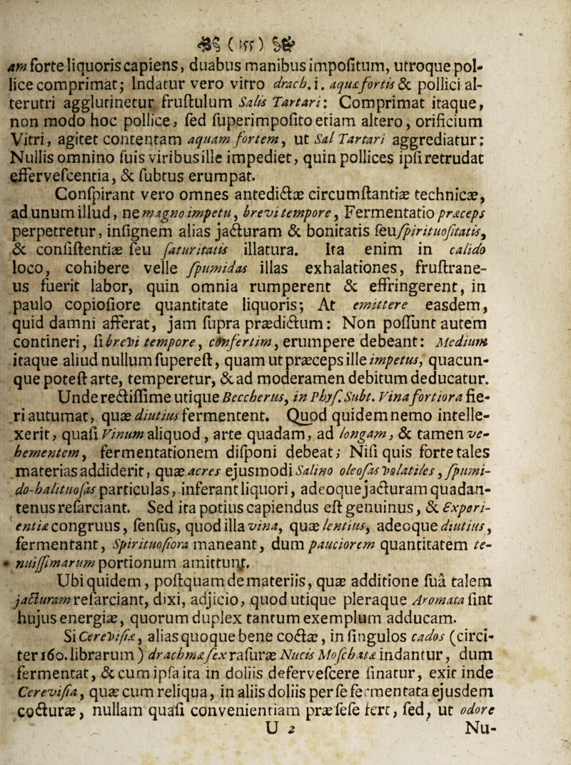 (*it) Sfr ara forte liquoris capiens, duabus manibus impofitum, utroque pol¬ lice comprimat; Indatur vero vitro dracb.\, aqua fortis &c pollici ab terutri agglutinetur fruftulum Salis Tartari: Comprimat itaque, non modo hoc pollice, fed fuperimpofitoetiam altero, orificium Vitri, agitet contentam aquam fortem, ut sal Tartari aggrediatur; Nullis omnino fuis viribus ille impediet, quin pollices ipfiretrudat effervefcentia, & fubtus erumpat. Confpirant vero omnes antediffas circumftantiae technicae, adunumillud, nQ magno impetu ^ brevitempore, Fermentatiopraceps perpetretur, infignem alias jaffuram & bonitatis feufpintuoftatis, & confidentias feu fatur imis illatura. Ita enim in calido loco, cohibere velle fpumilas illas exhalationes, fruftrane- us fuerit labor, quin omnia rumperent & effringerent, in paulo copiofiore quantitate liquoris; At emittere easdem, quid damni afferat, jam fupra prasdiffum: Non poffunt autem contineri, fibre^i tempore ^ c9nfertim, erumpere debeant: Medium itaque aliud nullum fupereft, quam ut praeceps ille impetus, quacun¬ que poteft arte, temperetur, &ad moderamen debitum deducatur. Unde reffiflime utique Becchems, in phyf.Subt. vina fortior a fie¬ ri autumat, quas diutius fermentent. Quod quidem nemo intelle¬ xerit, cpixa£\ Virnm aliquod, arte quadam, ad longam, & tamen ve¬ hementem, fermentationem difponi debeat; Nifiquis forte tales materias addiderit, qu x acres ejusmodi Salmo oleofisioolati/es fpnmi- do-hahtuofas particulas, inferant liquori, adeoque ja&uram quadan- tenusrefarciant. Sed ita potius capiendus eft genuinus, & experi¬ entia congruus, fenfus, quod illa vina, qu x lentius > adeoque diutius, fermentant, Spirituofiora maneant, dum pauciorem quantitatem te- • nutff marum portionum amittunj:. Ubi quidem, poftquam de materiis, quas additione fu a talem jatturamrefarciant, dixi, adjicio, quod utique pleraque Aromata fint hujus energias, quorumduplex tantum exemplum adducam. SiCereVifia, aliasquoquebene coffas, infingulos cados (circi¬ ter 160. librarum) drachmafex r a furas Nucis Mofchata indantur, dum fermentat, &cumipfa ita in doliis defervefeere finatur, exit inde Cerevifta, quascum reliqua, in aliis doliis perfefermentata ejusdem cofturas, nullam quafi convenientiam prasfefe fert, fed, ut odore U 2 Nu-