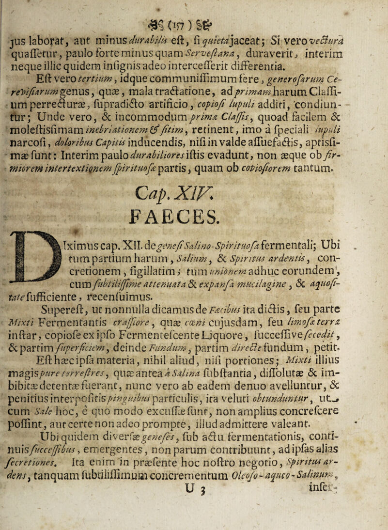 m vsi) && jus laborat, ant minus durabilis eft, fi quieta jaceat; Si vero vefiura quafTetur, paulo forte minus quam -Serveft ana y duraverit, interim neque iilic quidem infignis adeo intercefTerit differentia. Eft vero tertium, idque communifiimum fere, generofiruty Ce- rePifiarum genus, qu$, mala tradfatione, ad primam harum Clafft- umperrecfturte, fupradi&o artificio, copioft lupuli additi, 'condiun¬ tur; Unde vero, & incommodum prima Claffis, quoad facilem St moleftisfimaminebriationem&fitim, retinent, imo a fpeciali lupuli narcofi, doloribus Capitis inducendis, nifi in valde aftuefa&is, aptisfi- ma^funt: Interim paulo durabilior es\^\s evadunt, non seque ob fir- miorem intertextignemJpirituofi partis, quam ob copiofiorem tantum. FAECES. fc^fufficiente, recenfuimus. Supereft, ut nonnulla dicamus de Facibus ita didis, feu parte Mixti Fermentantis cr afflor e, qute cami, cnjusdam, feu limofa terra inftar, copiofe ex ipfo Fermentefcen te Liquore, fucceftivefecedit. St parti m fuperfiaem, deinde Fundum, parti m directe fundum, petit, Efthxcipfamateria, nihil aliud, nifi portiones; Mixti illius magis/>«r<? t&rreftres, quas antea k Salina fubftantia, diffolutas St ira- bibicae detentae fuerant, nunc vero ab eadem denuo avelluntur, Sc penitius interpoCitis pinguibus particulis, ita veluti obtunduntur, ut^ cum Sale hoc, e quo modo excufftefunt, non amplius concrefcere poftint , aut certe non adeo prompte, illud admittere valeant. Ubi quidem diverfazgenejes, fub a<ftu fermentationis, conti- nuis fucceffibm, emergentes, non parum contribuunt, ad ipfas alias fecretiones. Ita enim in prsefente hoc noftro negotio, Spiritu*ar¬ dens , tanquam fubtiliffimuoi concrementum Oleo/o- a%ueo- Salinum, U 3 infe