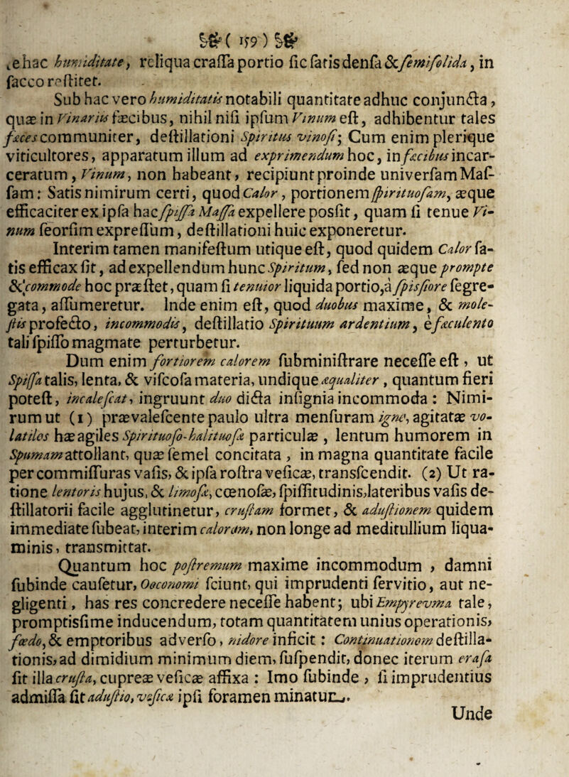 %&( If9 ) §€* ^hac hmndimte, reliquacrafTaportio ficfatisdenfa&.femifelidtt, in faccorc5 ftitet. Sub hac vero kumiditatis notabili quantitate adhuc conjun&a , quae in Vinarius fascibus, nihil nifi ipfum Vinum eft, adhibentur tales faces cora muniter, deftillationi Spiritus vinofi• Cum enimplerique viticultores, apparatum illum ad exprimendumhocfmfccibusmQav- ceratum, vinum, non habeant > recipiunt proinde univerfamMaf- fam: Satis nimirum certi, quod Calor, portionem/pintuofim, seque efficaciter exjpfa \\?izfpiffiMajfa expellere posfit, quamfi tenue Vi¬ num feorfim expreflum, deftillationi huic exponeretur. Interim tamen manifeftum utique eft, quod quidem Calor fa¬ tis efficax fit, ad expellendum hunc Spiritum > fednon asque prompte 'commode hocprasftet, quam fi tenuior liquida portio,a fpisfiorefegre¬ gata, aflumeretur. Inde enim eft, quod duobus maxime, & mole- jils profero, incommodis, deftillatio Spirituum ardentium, zficulento tali fpiffo magmate perturbetur. Dum enim fortiorem calorem fubminiftrare neceffeeft » ut Spiffa talis, lenta, & vifeofamateria, undique aqualiter, quantum fieri poteft, incalefcat, ingruunt duo difta infignia incommoda : Nimi¬ rum ut (i) prasvalefeente paulo ultra menfuram igne, agitata vo¬ latiles has agiles Spintuofo-hahtuofk particulas, lentum humorem in Spumam attollant, quaefemel concitata , in magna quantitate facile percommifturas vafis,&ipfaroftra veficas, transfeendit. (2) Ut ra¬ tione lentoris hujus, & limo fi, ccenofas, fpillitudinisdateribus vafis de- ftillatorii facile agglutinetur, crufiam formet, & adujlionem quidem immediate fubeat, interim calorum, non longe ad meditullium liqua¬ minis, transmittat. Quantum hoc poflremum maxime incommodum > damni fubinde caufetur,Oeconomi fciunt, qui imprudenti fervido, aut ne- gligenti, has res concredereneceffe habent; ubiEmpyrevma tale, promptisfime inducendum, totam quantitatemunius operationis* fcedo>& emptoribus adverfo, nidore inficit: Continuationemdeftilla- tionis,ad dimidium minimum diem, fufpendit, donec iterum erafa fit illa crufla, cupreas veficse affixa : Imo fubinde > li imprudentius admiffa £itaduJlio,vefic* ipfi foramen minatur^. Unde