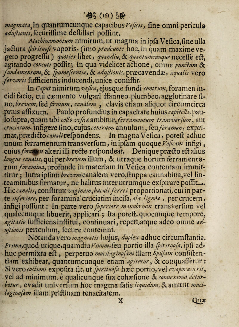 ’#§ <«Si> S* magmata fva quantumcunque capacibus Vefcis, fine omni pericula adujlionts, fecuriffime deftillari poffint. Machinamentum nimirum, ut magma in ipfa Vefica,fine ulla jadura fpirituofi vaporis, (imo prodeunt e hoc, in quam maxime ve¬ geto progreffu) quoties libet, quandiu,& quantumcunquenecefte eft, agitando concuti poffit; In qua videlicet adione, omne punttum & fundamentum,<3c fpumsfcentu, 8c adufionis, pr^cavendae, aqualis vero fervoris fufficientisinducendi,unice confiftit. In Caput nimirum vefica, ejusque fundi centrum, foramen in¬ cidi facio, cui caemento vulgari ftanneo plumbeo, agglutinare fi- no, brevem, Ced firmum, canalem , clavis etiam aliquot circumcirca prius affixum. Paulo profundius in capacitate huius capitelli, pau¬ lo fupra, quam ubi collo vefica ambitur,ferramentum transverfum, aut cruciatum, infigere fi no, cujus centrum, annulum, feu foramen, expri¬ mat, prasdido canali refpondens. In magna Vefica, poteft adhuc unum ferramentumtransverfum, inipfam quoquzVeficam infigi, cuius forangn alteri illi rede refpondeat, Denique praffio eft alius longus canahs, qui per brevem illum, & utraque horum ferramento¬ rum/^*»/)^, profunde in materiam in Vefica contentam immit¬ titur; Intra ipfum brevem canalem vero,ftuppa cannabina,vel lin¬ teaminibus firmatur, ne halitus inter utrumque exfpirare poftiLj. Hic canalis, conftituit vaginam,haculi ferrei proportionati, cui in par¬ te inferiore, per foramina' cruciatim incifa ,aU lignea , per crucem, infigi poftiint; In parte vero fuperiore manubrium transverfum vel quaiecunque libuerit, applicari; Ita poteft, quocunque tempore, agitatio fufficiensinflitui, continuari,repeti,atque adeo omne ad- njhonis periculum, fecure contemni. Notanda vero magmatis hujus, duplex adhuc circumflantia. Prima,quod utique,quamdiu A7/»//*», feu portio illa fpintuofa, ipfi ad¬ huc permixta eft , perpetuo mucilaginofam illam spijjam confiden¬ tiam exhibeat, quantumcunque etiam 'agitetur, & conquaftetnr: Sivero coclioni expofita fit, ut fpintuofa haec portio, vel evaporaverit, vel ad minimum,e qualicunque fua cohaefione ^connexionedetur¬ bet ur, evadit univerfum hoc magma fatis liquidum, & amittit muci- laginofam illam priftinam tenacitatem. X Quae