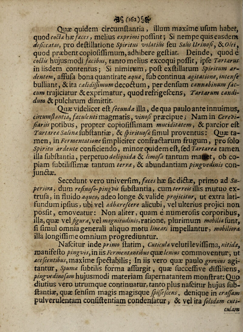 Quae quidem circumflantia , illum maxime ufum habet, quod codis hxfaces, melius expr imi'poffint', Si nempe quis easdem deficcatas, pro deftillatione Spiritus volatilis feu Salis Urinofi, &0/W, quod praebentcopiofiflimum,adhibere geftiat. Deinde, quod e cobiis hujusmodi facibus, tanto melius excoqui poflit, ipfe Tartarus in iisdem contentus; Si nimirum, poft exftillatum Spiritum ar¬ dentem , affiifa bona quantitatem^, fub continua agitatione, intenfie bulliant, Scita calidifjimumfoz o&um, perdenfum cannabinum fae¬ cum trajiciatur & exprimatur, quodrefrigefeens, Tartarum candi¬ dum Sc pulchrum dimittit. Quae videlicet eft fecunda illa, de qua paulo ante innuimus,. circumflantia, faculenti magmatis, vino fi pr^cipue; Nam in Cereri- fiariispotibus, propter copiofiftimam muciditatem, & parcior eft Tartares Salim fubftantia?, & fpirituofi fimul proventus: Quas ta¬ men, inFermentationefimphciter confragarum frugum, profolo Spiritu ardente conficiendo, minor quidem eft, fed Tartarea tamen illa fubftantia, perpetuodeliquida & limofa tantum maiiet, ob co¬ piam fubtiliftlma? tantum terra, & abundantiam pingvedinis con- j undae. Secedunt vero univerfim,/m\rhae ficdi&a?, primo ad Su¬ periora, dum refinofo-pinguis fubftantia, cum armillis mutuo ex- trufa, in fluido aqueo, adeo longe & valide projicitur, ut extra lati- fundum ipfius, ubi vel adhsrefcere alicubi, vel ulterius projici non posfit, emoveatur: Non aliter, quam e numerofis corporibus, illa, qua? vel figura, vel magmtudtms, ratione, plurimum mobili a. funr, fi fimul omnia generali aliquo motu lineari impellantur, mobiliora illa longiftimeomnium progrediuntur. Nafcitur inde pmmo ftatim, Cuticula veluti leviffima, nitida, manifefto pingvis,\n iis Fermentantibus quas lemus commoventur, ut Acefcentibus, maxime fpe&abilis; In iis vero qua? paulo gravius agi¬ tantur, spuma fubtilis forma affingit, qu^ fuccefiive diffiliens, pingvedinofam hujusmodi materiam fupernatantem monftratrQup diutius vero utrumque continuatur, tanto plus nafcitur hujus fub- jfantiae, qua? fenfim magis magisque fpiffefeens, denique in crajfam pulverulentam confiftentiam condenfatur, & vel ira foltdam cuti¬ culam
