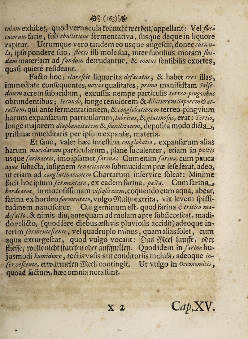 cutam exhibet, quod vernacula fobnkfittttCVbCU/ appellant: Vel floc- culorum facie, fub ebullitione fermentativa, fusque dequein liquore rapitur. Utrumque vero tandem eo usque augefcit, donec cuticu¬ la, ipfo pondere Tuo, flocci illi molefua, inter fubtilius motam flui¬ dum materiam ad fundum detrudantur, & motus fenfibilis exortes, quali quiete refideant. Fa&ohoc, cUrefiit liquor ita defacatus y & habet tres illas, immediate confequentes,^^wqualitates,/r//^ manifeftam Salfle- dinem acrem fub3cidam, excuffis nempe particulis terreo-pingvibus obtundentibus; Secundo, longe tenuiorem & dilutiorem Saporem&at¬ tactum, qui ante fermentationem, & conglobationem terreo-pingvium harum expanfarum particularum,lubricus^ glutinofus,erat: Tertio% longe majorem diaphamitatem &fluxili tat em^ depofita modo dida_j, priftinas muciditatis per ipfumexpanfe, materia. £t fane, valet ha?c inreftina conglobatio, expanfarum alias harum mucidarum particularum, plane luculenter, etiam in pastis usque farinaceis, imo ipfamet farina; Cum enim farina, cum p»UC3 aqua fuba&a, infignem tenacitatem fubmucidam pr^ fefe ferat, adeo, ut etiam ad conglutinationem Chartarum infervire foleat: Minime facit hoc ipfum fermentata, ex eadem farina, pasta. Cum farina_j> hordeacea, in coquendo cum aqua, abeat, farina exho\:deofirmentatoy vulgo93lafe/extrita, vix levem fpiffi- tudinem nancifcitur. Cui geminum elb quod farina e' tritico ma- defatto, & nimis diu, antequam ad molam apte fubficcefcat, madi¬ do reli&o, (quodfere diebusseftivis pluviolis accidit)adeoque in¬ ter i m fermentefiente, vel quadruplo minus, quam alias folet, cum aqua exturgefcat, quod vulgo vocant: QJtCel UlUffC/ 0DCf‘ fltcflc / VDOllC nicC)t ftauten OfcCt aufqucitcn. Quod ide m in farina hu¬ jusmodi humidiore, tediisvalis aut conditoriis inclula> adeoque w- ferveflente, CttMtntettn^CCl/contingit. Ut Vlilgo in Oeconomicis, quoad fe&um,hasc omnia nota funt. X 2