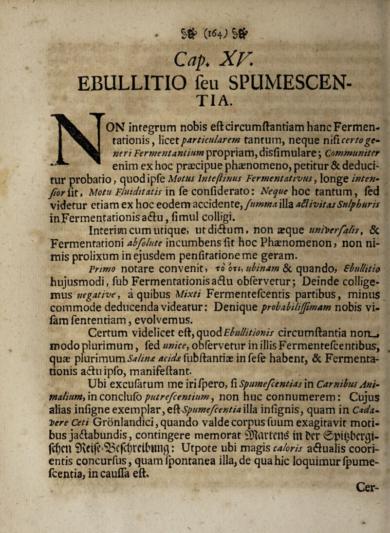 O64; Cap. XV EBULLITIO feu SPUMESCEN¬ TIA. NON integrum nobis eft circumflandam hanc Fermen- tationis, liczt particularem tanrum, neque nihccrtoge¬ neri Fermentantium propriam, disfimulare; Communiter enim ex hoc praecipue phaenomeno, petitur & deduci¬ tur probatio, quodipfe Motus lnteftinus Fermentativus, longe inten- ftorfit» Motu Fluiditatis in fe confiderato: Neque hoc tantum, fed videtur etiam ex hoc eodem accidente,/w»«/4illa a ft ivit as Sulphuris inFermentationisa&u, fimul colligi. Interim cum utique, utdiflum, nonaeque unirer falis, & Fermentationi ahfolute incumbens fit hoc Phaenomenon? non ni¬ mis prolixum in ejusdem penfitationeme geram. Primo notare convenit, ro ou, ubinam & quando? Shnllitio hujusmodi, fub Fermentationisadu obfervetur; Deinde collige¬ mus negative, a quibus Mixti Fermentefcentis partibus, minus commode deducenda videatur: Denique probabihjftmam nobis vi- fam fententiam, evolvemus. Certum videlicet eft,quodE^/////V/'^/> circumflantia non_* modo plurimum, fed unie e y obfervetur in illis Fermentefcentibus, quae plurimum Salina acida fubftantias infefe habent, & Fermenta- tionis a&uipfo, manifeftant. Ubi excufatum me irifpero, fi Spumefcentias in Carnibus Ani- MaliuMyinzondxxfoputrefeentium, non huc connumerem: Cujus alias infigne exemplar, zQiXpimefc entia illa infignis, quam in Cada¬ vere Ceti Gronlandici, quando valde corpusfuum exagitavit moti¬ bus ja&abundis, contingere memorat 9JhU*ten3 in bcr 0pi£bet*gt~ fcijcn Sxetfc^cf^reilntng: Utpote ubi magis caloris a&ualis^coori- entis concurfus, quam fpontanea illa, de qua hic loquimur fpume- fcentia? in caufia eft. Cer-