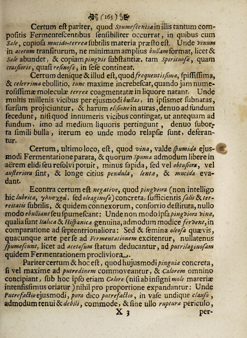 Certum eft pariter, quod spumefcentia in illis tantum com- pofitis Fermentefcentibus renfibiliter occurrat, in quibus cum Sale, copiofa mucidos er rea fubtilis materia pr^fto eft. Unde Vinum in acetum tranfirurum, ne minimam amplius bullamkbrmat, licet & Sale abundet; & copiamfubftantiae, tam Spirituofi, quam cras for is, quaft refmof*, in fefe contineat. Certum denique & illud eft, quodfrequentis fima, fpifliffima, & celerrima ebullitio, tunc maxime increbefcaf, quando jam nume- rofifiima» molecula? terre*, coagmentatae in liquore natant. Unde multis millenis vicibus per ejusmodi bullas, in ipfismet fubnatas, furfum projiciuntur, & harum elifwne in auras, denuo ad fundum fecedunt, nifiquod innumeris vicibus contingat, ut antequam ad fundum, imo ad medium liquoris pertingunt, denuo fubor- ta fimili bulla, iterum eo unde modo relapfas funt, deferan¬ tur. Certum, ultimo loco, eft, quod vina, va\dz (p umida ejus¬ modi Fermentarione parata, & quorum spuma admodum libere in aerem elidi feu refolvi potuit, minus fapida, fed vel obtufiora, vel aufteriora ftnt, & longe citius pendula, lenta, & mucida eva¬ dant. Econtra certum eft negative, quod pinguiora (non intelligo hic lubrica, 7Afed oleagtmfd) concreta, fufficientis falis &ter- reitatis fubtilis, & quidem connexorum, conforrio deftituta,nullo modo ebulliant feu fpumefcant: Unde non modoipfapinguiora fana, cpL2X\'dfam Italica &Hi/panic a genuina, admodum modice ferient,in comparatione ad feptentrionaliora: Sed & femina oleofa quavis, quacunque arte perfe ad Fermentationem excitentur, nullatenus fpumcfcunt, licet ad acetofum ftatum deducantur, adputrilaginofam quidem Fermentationem procliviora.». Pariter certum & hoc eft, quodhujusmodi/w2g/^ concreta, fi vel maxime ad putredinem commoveantur, tkcalorem omnino concipiant, fub hoc ipfo etiam Calore (niiiabinfigni/W*? materia» intenfisfimus oriatur )nihil pro proportione expandantur; Unde Putrefaflio ejusmodi, pura dico putrefaBio, in vafe undique claufi , admodum tenui & debili, commode, &fine ullo ruptura periculo, X , per-