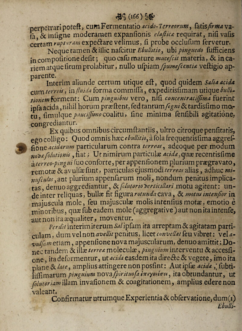 (1*0 perpetrari poteft, cumFermentatio acido-lerreorunty fatiisfirmava- fa «Sciniigne moderamen expanfionis elafiica requirat, nifivafis certam rupturam expe&are velimus, fi probe occlufum fervetur. Neque tamen &illic nafcitur Ebullitio, ubi pinguedo fufficiens in compoficione defit; quo cafu mature mucefcit materia, & in ca¬ riem atque fitumprolabitur, nullo ufpiam fpumefccntu velligio ap¬ parente. Interim aliunde certum utique eft, quod quidem Salia acida. cum terreis, in fluida forma commifla, expeditisfimam utique bulli- tionem forment i Cum pinguibus vero, nili concentratiffmaiuerint ipfaacida,nihil horum praeftent,fedtantum/2g#/&tardisfimoma- tu, fimulque paucifmocoaMtu, fine minima fenfibili agitatione? congrediantur. Ex quibus omnibus circumflandis, ultro citroque penfitatis, ego colligo: Quod omnis haec ebullitio, a fola frequentisfima aggref- % fiOne acidarum particularum contra terreas, adeoque per modum n(fp£. folutiqm's , fiat ; Ut nimirum particulas acida,quae recentisfime aterreo-pingui fuoconforte,perappenfionem pjurium praegravato, remota Scavulfefunt? particulas ejusmodi terreas alias, adhuc mi- nufculas plurium appenfarum moli, nondum penitus implica¬ tas, denuoaggrediantur, &yolutorioterticiUari motu agitent: un¬ de inter reliquas, bullae fit figura rotunda cava, & motus intenfior in majuscula mole, feu majusculae molisintenliusmotae, emotio e minoribus, quae fub eadem mole (aggregati ve ) aut non ita in tenfe, aut non ita aequaliter, moventur. Perdit interim iterum Sal ipfam ita arreptam & agitatam parti¬ culam, dum vel noxiavellit penitus, licet convellat feu vibret: veU- •vulfim etiam, appenfione nova majuscularum, denuo amittit; Do¬ nec tandem & illae terrea moleculae, pinguium interventu & accesfi- one, ita deformentur, ut acida easdem ita dire<Se& vegete, imo ita plane & late, amplius attingere non posfint: Aut ipfae acida fubti- liffimarum pinguium nova/pirituofa insevere*, ita obtundantur, ut folutoriam illam invafionem & coagitationem, amplius edere non valeant. Confirmatur utrumque Experientia & obfervatione, dum(i) Ebulli-