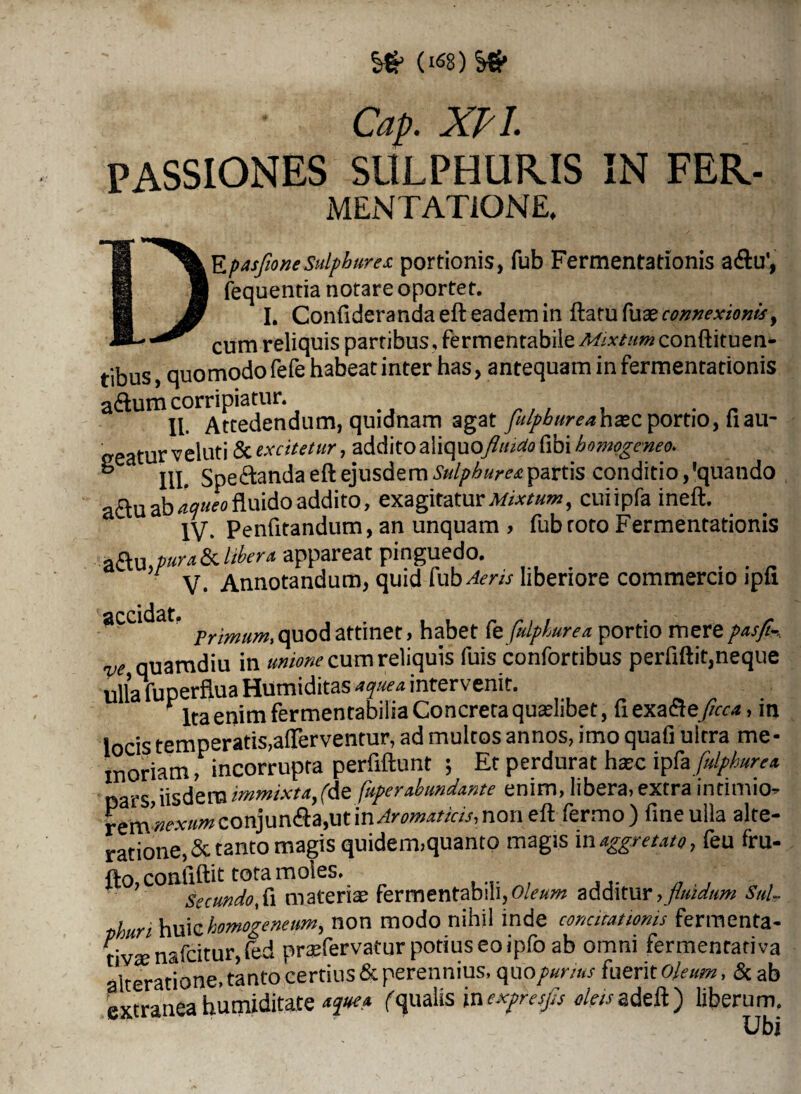 Cap. XPI. passiones sulphuris in fer. MEN TAT IONE, 3EpasfoneSulphure* portionis, fub Fermentationis a&u', fequentia notare oportet. I. Confideranda eft eadem in ftatu fuse connexionis, cum reliquis partibus, fermentabile Mixtum conftituen- tibus, quomodofefe habeat inter has, antequam in fermentationis adtum corripiatur. II Attedendum, quidnam agat fulgbureahxz portio, fiau~ tur veluti & excitetur, addito aliquo\fluido fibi homggeneo*. ° III. Spectanda eft ejusdemSulphureapartis conditio/quando a£lu ab ticjueo fluido addito, exagitaturi^, cuiipfa ineft. IV- Penfitandum, an unquam , fub roto Fermentationis appareat pinguedo. V- Annotandum, quid mb Aeris liberiore commercio jpli accidat. habet fefilgturea portio merepasfi-, ve quamdiu in unione cum reliquis fuis confortibus perfiftit,neque ullalTuperfluaHumiditas tque* intervenit. Ita enim fermentabiha Concreta quaelibet, fi exacte ficca, in locis temperatis,aflerventur, ad multos annos, imo quafi ultra me¬ moriam , incorrupta perfiftunt 5 Et perdurat hxc ipfa fulghurea oars, iisdem immixta,(te fuger abundante enim, libera, extra intimio» rem nexum conjun<fta,ut m Aromaticis, non eft fermo) fine ulla alte- ratione, & tanto magis quidem,quanto magis maggretato, feu fru- fto coafiftit tota moles. 7 SecundoS\ materias fermentabili,o/^w additur,fluidum Sul¬ phuri huichomogenenm, non modo nihil inde concitationis fermenta¬ ti^ nafeitur, (ed praefervatur potius eo ipfo ab omni fermentativa iteratione, tanto certius & perennius, quo gurius fueri t oleum, &ab extranea humiditate fqualis inexgresfis oleis adeft) liberum. Ubi