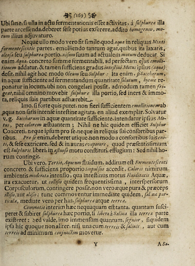 riso s# Ubifane,fi ulla in a$uferrnentationis effeta&ivitas > a fidpburea illa parte arceffenda,deberet fefe potius exferere,addito homogenao, mo¬ tum illius adjuvaturo. Neque ullo modo vero fit fimile,quod aqua in reliquas Mixti formenteficentis partes, emolliendo tantum agat,quibus ita laxatis, oleofa feu fulphurea portio, nifnm fuum ad adiualern motum deducat. Si enim^#*, concreto fumme fermentabili, ad perfe&am ejus emolli- tionem addatur,& tamenfufficiens gradusintejimi Motusipfius (aqm)v defit, nihil agit hoc modo Oleum (eu Sulphur : Ita enim,//Saccharum, inaqua fufficiente ad fermentandum quantitate fiolutum , hjeme re¬ ponatur in locum, ubi non congelari posfit, admodum tamen/n- geat,nihil omninomovebit falphure illa portio, fed iners & immo¬ ta, reliquis fuis partibus adhaerebit^. Imo, fi forte quis putet, non fieri fuffici entem emollitionemab .aqua non fatis intenfeinteftine agitata, en aliud exemplar. Solvatur v. g. Saccharum in aquse quantitate fufficiente, intendatur ipfius Mo¬ tus, per calorem {luantem ; Nihil ne hic quidem efficiet Sulphur Concreti, neque ipfum pro fe,neque in reliquis fui confortibus par¬ tibus. Pro fi enim,deberet utique,non modo a confortibus (ms e ni¬ ti, & fefe extricare, fed & in auras evaporare, quod praffentisfimum efl Sulphuris liberi, in &Jluofi motu confiituti, effugium: Sed nihil ho¬ rum contingit. ' . Ubi vero, Tertio,Aqueum fluidum, additum efl Firment e fc enti concreto. & fufficiens proportioimpdfius accedit, Caloris nimirum ambientis moderata intenlio > qua inteftinus motus Fluiditatis Aqua:, ita exacuetur, ut collifio quidem frequentisfima , interfperforum Corpufculorum, contingere posfit,non veroasque pura & prteceps illifw, aut difio; tunc commoventur immediate quidem,/*/.^ par- ticuU, mediate vero per has,fidphurexatque terret. Commotio interim hxc nequaquam eft tanta, quantam fufci- peret & fubiret fulphureahxc portio, li libera a Salina illa terrea parte exifteret: ied valde, imo immenfum quantum, fignior, fiquidem ipfa hic quoque non aliter, nifi una cum terreis ocfialinis , aut cum terreis ad minimum conjimciim movetur. h ' . * . # Y A Sa-