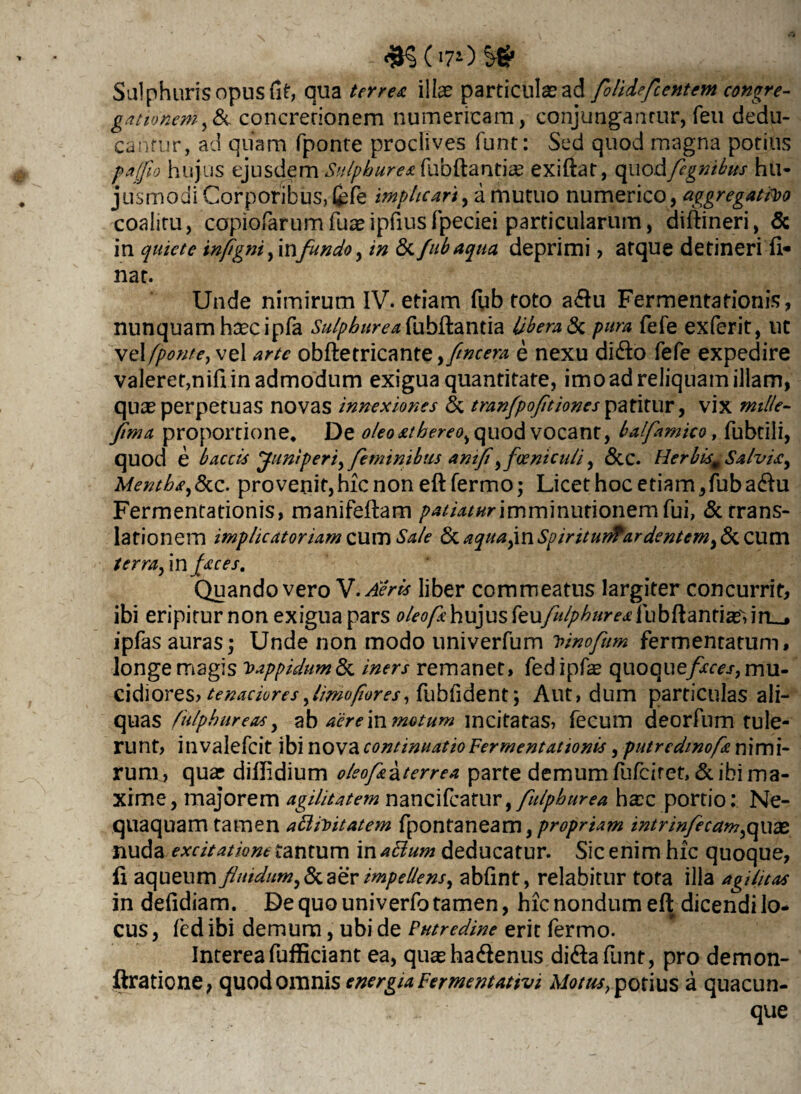 Sulphuris opus fit, qua terrea illas particulas ad folidefcentcm congre¬ gationem,& concretionem numericam, conjungantur, feti dedu¬ cantur, ad quam fponte proclives funt: Sed quod magna potius pafo hujus ejusdem Sulphurea fubftantiae exiftat, quod fegnibus hu¬ jusmodi Corporibus, fcfe implicari, i mutuo numerico, aggregatio coalitu, copiofarumfuasipfiusfpeciei particularum, diftineri, 5c in quiete infigni,in fundo, in & fubaqua deprimi ? atque detineri fl¬ uar. Unde nimirum IV. etiam fub toto a£u Fermentationis, nunquam hascipfa Sulphurea fubftantia Ubera & pura fefe exferit, ut ve\[ponte, vel arte obftetricante ,flncem e nexu didfo fefe expedire valerer,nifi in admodum exigua quantitate, imo ad reliquam illam, quae perpetuas novas innexiones & tranfpofltiones ^xSxwv, vix mille- fima proportione* De oleoathereo, quod vocant, balfamico , fubtili, quod e b accis [Juniperi,feminibus anifl,fceniculi, &C. Herbism Salvia, Mentha,&c. provenit,hic non eft fermo; Licet hoc etiam,fuba<ftu Fermentationis, manifeftam patiatur imminutionem fui, & trans¬ lationem implicatoriam cum Sale & aqua(mSpiritutfrardentem,&CUm terra, in faces. Quando vero V. Aeris liber commeatus largiter concurrit, ibi eripitur non exigua pars oleofa hujus teufu/phur ea ipfas auras; Unde non modo univerfum 7nnofttm fermentatum, longe magis Vappidum&c iners remanet, fed ipfas quoquefaces, mu¬ cidiores? tenaciores fimofores, fubfident; Aut, dum particulas ali- quas fulphureas, ab aere in motum incitatas, fecum deorfum tule¬ runt, invalefeit ibi nova continuatio Fermentationis, putrcdmofa nimi¬ rum, quar dillidium oleofa^terrea parte demum fufeiret, & ibi ma¬ xime, majorem agilitatem nancifcatur, fulphurea hasc portio: Ne¬ quaquam tamen attiitatem fpontaneam, propriam intrinfecam,qx\2£ nuda excitatione tantum in attum deducatur. Sic enim hic quoque, fi aqueum fluidum, & aer impellens, abfint, relabitur tota ilia agilitas in defidiam. De quo univerfo tamen, hic nondum eft dicendi lo¬ cus , fed ibi demum, ubi de Putredine erit fermo. Interea fufficiant ea, qiicehadlenus di&afunt, pro demon- ftratione, quod omnis energia Fermentativi Motus, potius a quacun¬ que