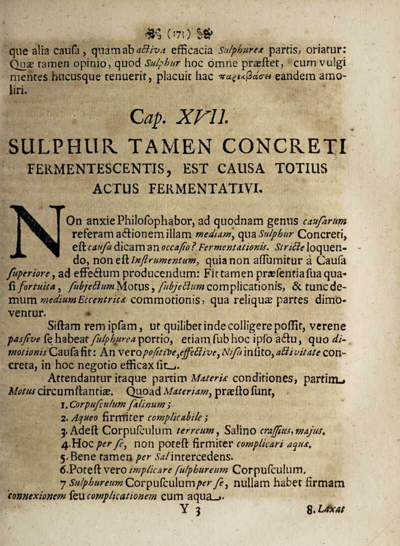 m ci70 qne alia caufa , quam ab a&iva efficacia Sulphurex partis, oriatur: Quae tamen opinio, quod Sulphur hoc omne praffiet, cum vulgi mentes hucusque tenuerit, placuit hac 3«V« eandem amo¬ liri. Cap. XFll SULPHUR. TAMEN CONCRETI FERMENTESCENTIS, EST CAUSA TOTIUS ACTUS FERMENTATIVI. NOn anxie Philofophabor, ad quodnam genus castfirum referam a&ionem illam mediam* qua Sulphur Concreti, e&caufa dicam an occafio?Fermentationis. Sincleloquen¬ do, no n&lnftrumentum, quia non afluuntur a Caufa fuperiore, ad effe&um producendum: Fit tamen pra?fentiafuaqua- fi fortuita, fubjettum Motus, fubjeftum complicationis, & tunc de¬ mum medium Eccentrica commotionis> qua reliqua partes dimo¬ ventur. Siftam remipfam, ut quilibet inde colligere poflfit, verene pasjive fe habeat fulphurea portio, etiam fub hoc ipfo a&u, quo di- motionis Caufa fit: An veropofitfte,ejfettive, Nifu infito, abii vitate con¬ creta, in hoc negotio efficax lit_,. Attendantur itaque partim MaterU conditiones, partinL» Motus circumflantia?. Quoad Materiam, prasfto funt, l.Corpufculum fi linum i 2. Aojueo firmiter complicabile ; 3.Adeft Corpufculum terreum, Salino crajjius,majus. 4. Hoc per fe, non potefl: firmiter complicari aqua. 5. Bene tamen per ^/intercedens. 6.Poteft vero implicare fulphureum Corpufculum. 7 Sulphureum Corpufculum per fi, nullam habet firmam 'connexionem feu complicationem cum aqua_>* Y 3 8. Ldxat