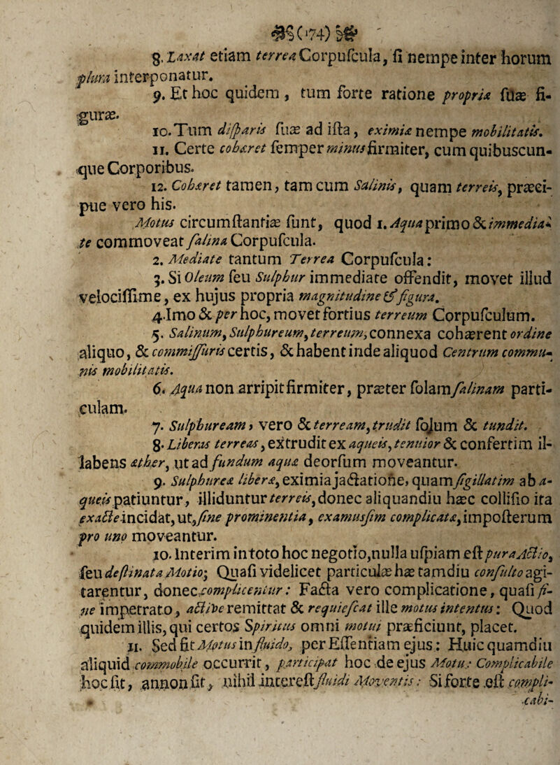 <#S074)^ g, laxat etiam terrea Corpufcula, fi nempe inter horum plura interponatur. 9. Et hoc quidem , tum forte ratione propria fuas fi- 10. Tum dilparis fuas ad i fla, eximia nempe mobilitatis, 11. Certe cob&ret femperww//firmiter, cum quibuscun¬ que Corporibus. 12. Coharet tamen, tam cum Salinis, quam terreis, praeci¬ pue vero his. Motus circumflantia funt, quod 1. Aquaprim0&immedUi te commoveat fialma Corpufcula. 2. Mediate tantum Terrea Corpufcula: 5. Si oleum feu Sulphur immediate offendit, movet illud velociffime, ex hujus propria magnitudine figura. &\mo & per hoc, movet fortius terreum Corpufculum. 5. Salinum, Sulphureum,terreum, connexa cohasrent ordine aliquo, &ccmmifiiiris comis, & habent inde aliquod Centrum commu» nis mobilitatis. 6* Aqua non arripit firmiter, praeter Colamfialinam parti¬ culam. 7. Sulphuream y vero fk ter ream, trudit fojum & tundit. 8* Liberos terreas, extrudit ex aqueis, tenuior & COnfertim il- labens &ther, ut ad fundum aqua deorfum moveantur. 9. Sulphurea libera,eximiajadfatione, (\uam figillatim aba- queis patiuntur , illiduntur terreis, donec aliquandiu hasc colliflo ita exa£ieintidat,ut9fine prominentia, examusfim complicatafimpofterum pro uno moveantur. 10. Interim intoto hoc negotio,nulla ufpiam eft pura Aelio, feu deftinata Motio; Quafi videlicet particulas has tamdiu confiulto agi¬ tarentur, don tocompLiceniur: Fa&a vero complicatione, quafi fi¬ ne impetrato, attiVe remittat & requieficat ille motus intentus: Quod quidem illis, qui certos Spiritus omni motui praeficiunt, placet. 11. SedCxMetus'm fluido, perEflenfiamejus: Huicquamdiu aliquid commobile occurrit, participat hoc .deejus Motu: Complicabile hoc fit, annon fit nihil imcxcCcfimdi Mimntis: Si for te ,efl co.mpli- # . . s .cabi-