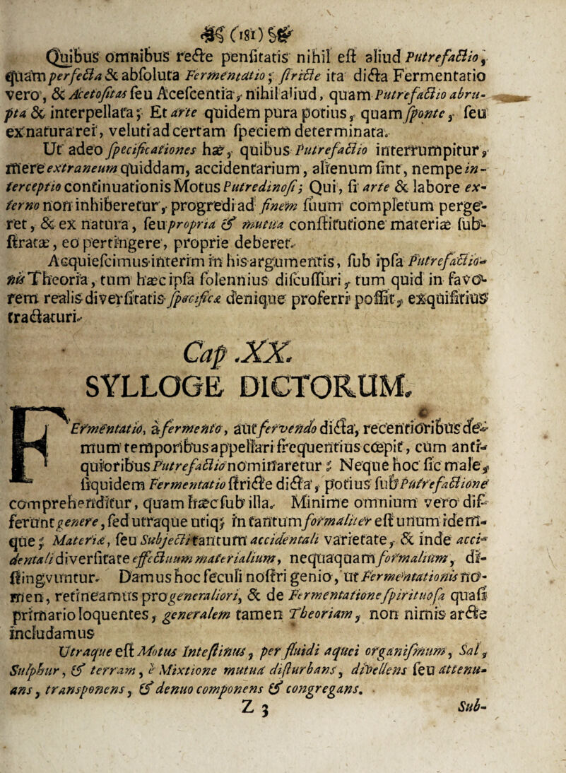quamperfetta & abfoluta Fermentcitio • ftriUe ita di&a Fermentatio vero, & Acetofftas feu Acefcentiav nihil aliud, quam Putrefacio abru¬ pta & interpellata; Et arte quidem pura potius, quam fronte r feu eXnatura rei, veluti ad certam fpeciem determinata. Ut' adeo fpecificationes quibusFutrefaEUo interrumpitur, ttiereextraneum quiddam, accidentarium, alienum finr, nempe in¬ terceptio continuationis Motus Putredinofii Qui , fi arte & labore ex- fer no non inhiberetur, progredi ad finem fuum completum perge¬ ret, & ex natura , feupropna & mutua conftifutione materias fub- ftratae, eo pertingere, proprie deberet» Acquiefcimusinterim in his argumentis, fub ipfa Putrefacio- ## Theoria, tum haec ipfa folennius difcufTuri,. tum quid in faVd5- rem reali&diveyfrtati$ fpecifica denique proferri5 poffit^ exquifitte tra&aturh FEfmentatio, a-fermento, alitfervendo di<£ia, recentioVi&UScfe mum temporibus appellari frequentius cCepit, cum anti¬ quior ibus PutrefaBianom ifiare tur s Neque hoc fle male*, iiquidem Fermentattoffri££e di$a', potius fubPUtrefaCione comprehenditur, quam fuecfubilla.- Minime omnium vero di£ ferUnt^^, fed utraque utiq/ in tantum forma fit er eff unum rdem- que^ Materia, feu Subjectitantu m accidentali varietate, & inde acci* dentali di veriifate tffc&uum materialium, neqiiaqaa m fofmaliitm, di- (fingvuntur* Damus hoc feculi noffri genio, ut FermentationistiG- rrien, retineamus y>vq generaliori, <Sc de Fermentationefpirituofa qnafl primario loquentes, generalem tamen Theoriam ? non nimis ar&e includamus XJtraqueeff Motus Intefiintit, perfluidi aquei organifmum, Sal, Sulphur, iT terram, e Mixtione mutua di(lurbans, divellens feu attenu* Sub-