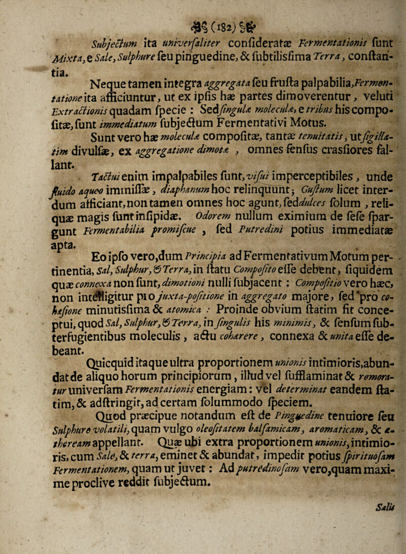 rncmw Subjectum ita univerfaliter confiderat# Fermentationis funt Mixta, e Sale, Sulphure feu pinguedine, & fubtilisfima Terra, conflan¬ tia. Neque tamen integra aggregat aku frufta palpabilia,#77»0»- tationeita afficiuntur, ut ex ipfis ha? partes dimoverentur, veluti Extractionis quadam fpecie : SzdfnguU molecuU, e/r/^j-hiscompo- fit<e,funt immediatum fubjedium Fermentati vi Motus. Sunt vero ha? molecuU compofita?, tanta? tenuitatis, utfigilla- tim divulfa?, ex aggregatione dimota , omnes fenfus crasllores fal¬ lant. 'Tattuie nim impalpabiles funt, vi fui imperceptibiles, unde fluido aqueo immifla?, diaphanum hoc relinquunt* Gufium licet inter¬ dum afficiant,non tamen omnes hoc agunt,fed^/rr/ fblum , reli¬ qua magis funtinfipidae. odorem nullum eximium de fefe fpar- gunt Fermentabilia promifcue , fed Putredini potius immediata apta. Eo ipfo vero,dum Principia ad Fermentativum Motum per- - tinentia, sal, Sulphur, b Terra, in flatu Compofto elle debent, fiquidem qux connexa non funt, dmotioni nulli fubjacent; Compofitio vero ha?c, non integitur pio juxta-pofitione in aggregato majore» fed ‘pro co~ haftone minutisfima & atomica : Proinde obvium ftatim fit conce¬ ptui, quod Sal,Sulphur^Terra, in fingulis his minimis, & fenfumfilb- terfugientibus moleculis, a&u coharere, connexa & unita efie de¬ beant. Quicquid itaque ultra proportionem unionis intimioris,abun- datde aliquo horum principiorum, illud vel fufflaminat& remora¬ tur nnxvzxfzvn Fermentat ioniszntxg\?ixn\ vel determinat eandem fta¬ tim, & adftringir, ad certam folummodo fpeciem. Quod praecipue notandum eft de Pinguedine tenuiore feu Sulphure volatili, quam vulgo oleofitatem bal[amicam, aromaticam, & *- thereamappellant. Qua? ubi extra proportionem »»/0»//,intimio¬ ris» cum Sale, & terra, eminet & abundat , impedit potius fpirituofam Fermentationem, quam ut juvet: Adputredinofam vero,quam maxi¬ me proclive reddit fubjeflum.