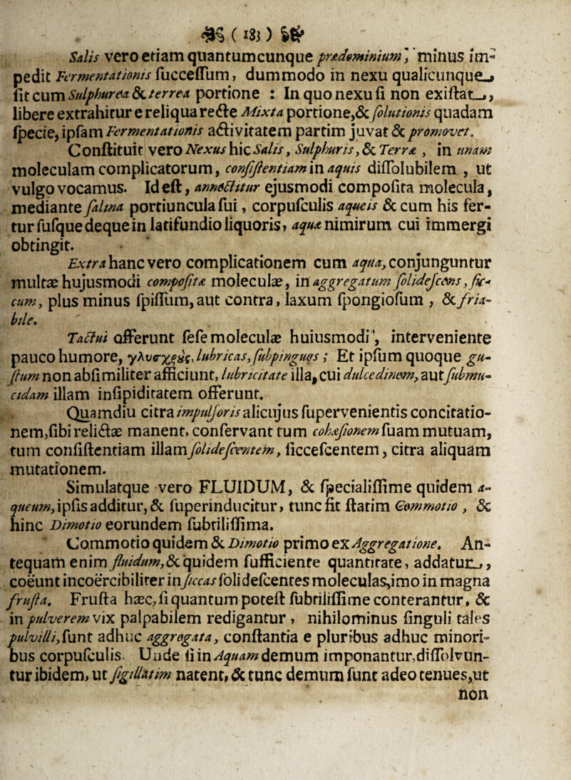£§ ( 133 ) Salis vero etiam quantumcunque pr&dominium j ’minus Im¬ pedit fermentat'tonis fucceffum, dummodo in nexu qualicunque-» fit cum Sulphurea Sc terrea portione : In quo nexu fi non exiftat-,, libere extrahitur e reliqua redle Mixta portione,& folutionis quadam Ipecie, ipfam Fermentat tonis activitatem partim juvat Sc promovet, Conftituit vero Nexus hic Salis, Sulphuris, & Terra , in unam moleculamcomplicatorum, conflftentiamm aquis diffolubilem , ut vulgo vocamus. Id eft, annechtur ejusmodi compofita molecula, mediante falma portiuncula fui, corpufculis aqueis 8c cum his fer¬ tur fufquedeque in latifundio liquoris» aqua nimirum cui immergi obtingit. Extra hanc vero complicationem cum ^//^ conjunguntur multae hujusmodi compofita moleculae, in aggregatum folidejcdns ,fic« cum, plus minus fpiffum, aut contra, laxum fpongiofum , & fria¬ bile, Tatlui offerunt fefe molecula? huiusmodi ', interveniente pauco humore, yXvrxgHsJubricas,fubpwgu§s; Et ipfum quoque gu- flum non abfimiliter afficiunt, lubricitate illa,cui dulcedinem, autfubmn- eidam illam infipiditatem offerunt. Quamdiu citra impuljonsalienjus fuperveniends concitatio¬ nem,fibi relidlae manent, confervant tum cohaftonemfaam mutuam, tum confidentiam illamfihdefcentem, liccefcentem, citra aliquam mutationem. Simulatque vero FLUIDUM, & fpecialiffime quidem a~ queum, ipfis additur, & fuperinducitur, tunc fit flarim Gommotio ? Sc hinc Dimotio eorundem fubtiliffima. Commotio quidem Sc Dimotio primo ex Aggregatione. An¬ tequam enim fluidum,Sa.quidem fufficiente quantitate, addatur^s coeunt incoercibilirer inJiccas folidefeentes moIecu!as,imo in magna frufla. Frufta ha2c,fiquantumpotefl fubtilifiimeconterantur, Sc in pulverem vix palpabilem redigantur , nihilominus finguli tales pulvilliflunt adhuc aggregata, conflantia e pluribus adhuc minori¬ bus corpufculis. Uude fiin/ty#4/»demum irnponanturdiffolvun- tur ibidem, vxfigtllutm natent» Sc tunc demum funt adeo tenues,ut non