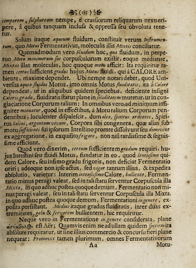 <9§.08f )S£ comparem , fulphuream nempe, e crasfiorum reliquarum nexu eri¬ pere, i quibus tanquam inclufa Scopprefla feu obvoluta tene¬ tur. * ./ Solum itaque aqueum fluidum, conftituit verum Tnftrumen- tum y quoFermentativus, moleculis illis Mixtu conciliatur. Quemadmodum vero Fluidum hoc, qua fluidum, in perpe¬ tuo Motu minimorum fui corpufculorum exiftit, eoque mediante, Mixtas illas molecuias, hoc quoque motu afficit: Ita requiritur ta¬ men certus fufficiens gradus hujus Motus fluidi, qui a CALORE am¬ biente, maxime dependet. Ubi nempe notari debet, quod Uni- verfus aqueo-fluidus Motus, imo omnis Motus Hm ditatis, ita a Calore dependeat, ui: in aliquibus quidem fpeciebus, deficiente infigni Caloris gradu, fluiditatis flatus plane infiliditatem mutetur, ut in con- glaciatione Corporum talium; In omnibus vero,ad minimum infi- gmtzr minuatur in effe<ftibus, a Motu talium Corporum pen¬ dentibus, luculenter difpalefcit, &imolea, fpiritus ardentes. Spiri¬ tus Salini, argontumvivum, Corpora fibi congenera, quas alias fub motu fufficienti fuiipforum Inteflinopromtediflolvuntfeu dimovent ex aggregatione, in exquifito/r^^, nonnifitardisfime & fegnis- fime afficiunt. Quod vero dixerim, certum fufficientem^W///» requiri, hu¬ jus Inteftinifeu fluidi Motus, fundatur in eo , quod lentisfimo qui¬ dem Calore, feu infimo gradu frigoris, non deficiat Fermentatio oriri *, adeoque non ipfe a<ftus, fed vigor tantum illius, & expedita abfolutio, varietur; Interim intenflsfimo Calore, bulliente, Fermen- tatio minus peragi valeat, fed in tali flatu ferventur Corpufcula illa Mixta, in quo adhuc poftea quoque demum, Fermentatio nort mi¬ nus peragi valeat, feu in tali flatu ferventur Corpufcula illa Mixta, in quo adhuc poftea quoque demum, Fermentationi/^^m’, ex- pofita perfiftant. Medius itaque gradus fluiditatis, inter duas ex¬ tremitates, gelu & fervorem bullientem, hic requiritur. Neque vero in fermentatione in genere confiderata, plane d<rvfpoA(& eftAer*, Quamvis enim ne ad ullam quidem /pedemita abfolute requiratur, ut line illius commercio & concurfu fieri plane nequeat: Promovet tamen plurimum, omnes Fermentativorum A a Motu-