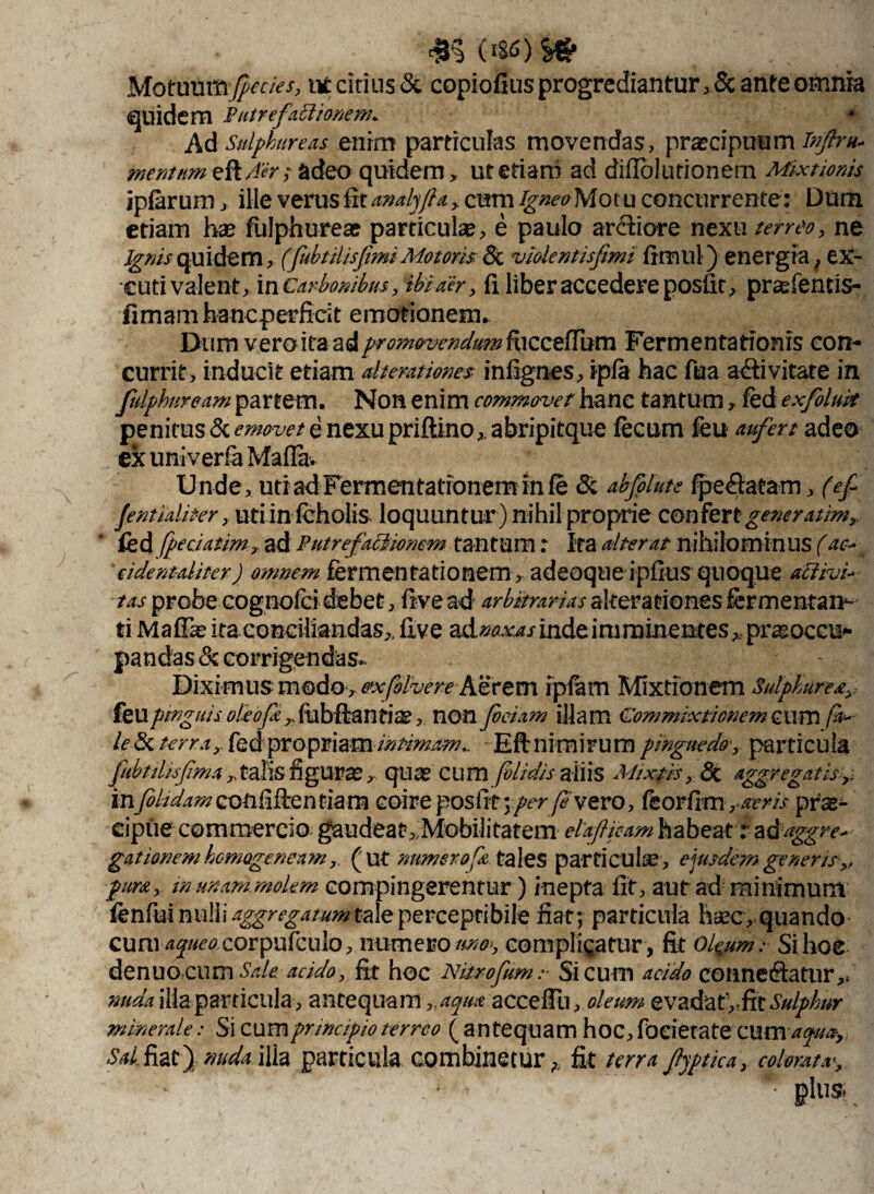 Motuum^/^ tM: citius & copiofius progrediantur ,$c ante omnia quidem Putre faci 'tonem. * Ad Sulphureas enim particulas movendas, praecipuum Infra* mentum eft Aer; adeo quidem, ut etiam ad diffol utionem Mixtionis ipfarum, ille verus fit analjfta, cum -gw^Motu concurrente: Dum etiam hae fulphurea? particulae, e paulo arctiore nexu terreo, ne Ignis quidem, (fubttlisfimi Motoris. <3c violentisfimi fimul) energia, ex- cuti valent, in Carbonibus, ibi a er, fi liber accedere posfit, prasfentis- fimam hanc perficit emotianem. Dum vero ita ad promovendum fiiccelTum Fermentationis con¬ currit, inducit etiam alterniores infignes, ipfa hac fu a activitate in fulphnream partem. Non enim commovet hanc tantum , fed exfoluk penitus & emovet e nexu priftino,abripitque fecum feu aufert adeo ex univerfa MafTa. Unde, uti ad Fermentationem in le & akfoluts fpe&acam, (ef Jentlaliter, utiinfcholis loquuntur ) nihil proprie confert generarim, &d fpedatim, ad Putrefactionem tantum : Ita alterat nihilominus (ac-* cident-aliter) omnem fermentationem, adeoque ipfius quoque activi* tas probe cognofci debet, five ad arbitrarias alterationes fermentan¬ ti Mafiae ita conciliandas,, five adnaxas inde imminentes, praeoccu* pandas & corrigendas- Diximus modo, exfilvere Atrem rpfam Mixtionem Sulphurea,: feu pinguis oleofec ,, fubftanfiae, non feclam illam Commixtionem cum (a* le (Sc terra , fed propriam intimam.. Eftnimirura pinguedo*, particula fubtilisfema , talis figuras , quas cum fblidis aliis Mixtis, St aggregatis infelidamconfifienfiam coire posfit:per fi vevo, feorfim, aeris prae¬ cipue commercio gaudeat,Mobilitatem elafljeam habeat r adaggre* gationem homogeneam, (ut numerof& tales particulae, ejusdem generis,, pura,, m unam molem compingerentur) inepta fit, aut ad minimum fenfui nulli aggregatum tale perceptibile fiat; particula haec, quando cum 4^/^ corpufculo, numero uno-, complicatur , fit ofeum: Sihoe denuo cum Sale, acido, fit hoc Nitrofeum :■ Si cum acido coiineCtatur,. nuda illa particula, antequam ,,aqim accefili, oleum evadat',-fit Sulphur minerale: Si cum principio terreo (antequam hoc, foeietate cum aqua. Sal, fiat) nuda illa particula combinetur,, fit terra fjptica, colorat x, - ‘ * plus»