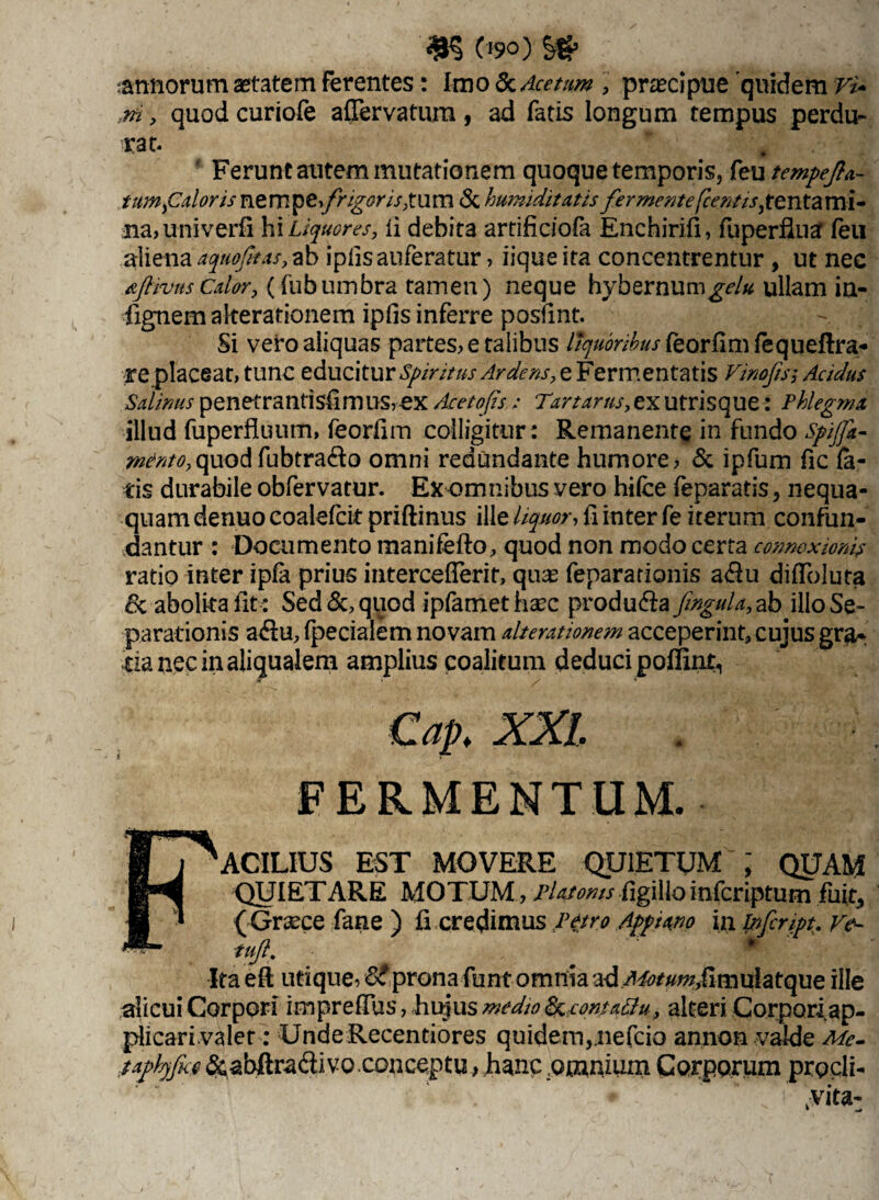annorum astatem ferentes: Imo & Acetum praecipue quidem Vi* m ? quod curiofe aflervatum , ad fatis longum tempus perdu¬ rat. Ferunt autem mutationem quoque temporis, feu tempejla- tumfalons nempe,frigor ispum <Sc humiditatis fermentefcentis,tentami¬ na? univerfi hi Liquores y li debita artificiofa Enchirifi, fu perflua feu aliena aquofitas, ab ipllsauferatur? iique ita concentrentur , ut nec aJHvusedor, (fubumbra tamen) neque hybernum^/* ullam ia- fignemakerationem ipfis inferre posfmt. Si vero aliquas partes? e talibus //^r/fefeorfimfequeflra* re placeat, tunc educitur Spiritus Ardens, e Fermentatis Vinofis; Acidus Salinus penetrantisiimus,ex Acetofis : Tirtarus, ex utrisque: Phlegma illud fuperfluum, feorfnn colligitur: Remanente in fundo spiffa- mento,quodfubtra&o omni redundante humore? & ipfum fic la¬ tis durabile obfervatur. Ex omnibus vero hifce feparatis, nequa¬ quam denuo coalefcit priftinus ille liquor-, fi inter fe iterum confun¬ dantur : Documento manifefto, quod non modo certa connexionis ratio inter ipfa prius interceflerit, quas fepararionis a$u difToluta 6c abolita lit: Sed quod ipfamethsec produ&a fingula,ab illo Se¬ parationis a&u, fpecialem novam alterationem acceperint, cujus gra¬ tia nec in aliqualem amplius coalitum deduci poffint, FERMENTUM. § J ^ACILIUS EST MOVERE QUIETUM ; QUAM IMS QUIETARE MOTUM, Platonis figillo inferiptum fuit, fi * ( Graece fane ) ii credimus petro Appiano in Vfcript. Ve~ Ita eft utique? & prona funt omnia ad APotumfimulatcpae ille alicui Corpori imprefius, Euius medio frcontattu, alteri Corpori ap- plicari valet: UndeRecentiores quidem, nefeio annon valde Me- taphjfice &abftra&ivo conceptu, hanc omnium Corporum prgcli-