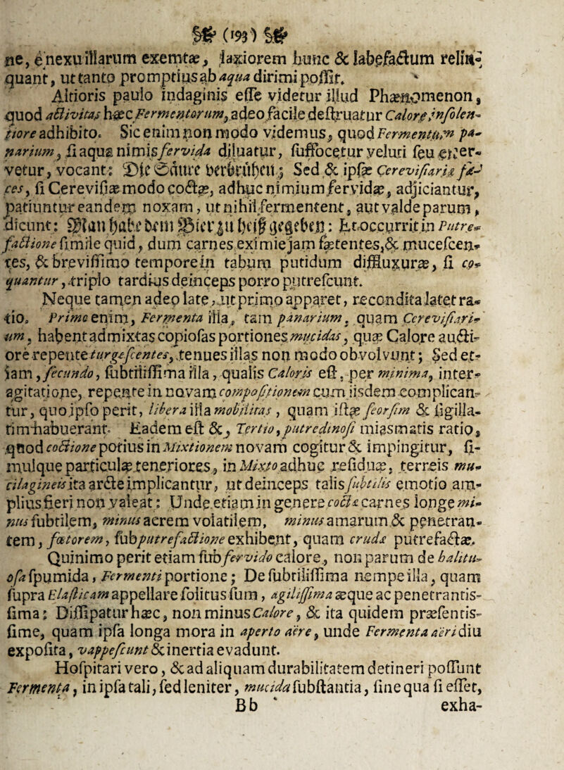 ne, e nexu illarum exemta?, laxiorem hunc & labefaSum relm« quant, ut tanto promptiusab aqua dirimi poffif* Aitioris paulo indaginis efiTe videtur illud Phaenomenon, quod attivitas h^£C Fermentorum, adeo facile deflruatur Calore jnfolen- itor e adhibito. Sic enim non modo videmusquod Fermentum P4- narium, fiaqus nimis fervida diluatur, fuffocqtur veluri feu ener¬ vetur, vocante CD|C 0CUUT berSluf)Ctt 5 Sed & ipfas Cereviflark fk-t fes, riCerevifi^modocoda?, adhuc nimium fervida?, adjiciantur, patiuntur eancfem noxam, ut nihil/ermentent, aut valde parum, dicunt: ^?auf)abi' bcm S&itTJU f)cjf gegebeft; Et occurrit in Putre* fattione fimiie quid, dum carnes eximie jam fetentes,6c mucefcen* tes, ^c brevifilmo tempore in tabum putidum diffiuxurae, fi co* quantur, .triplo tardius deinceps porro putrefcunt. Neque tamen adeo late , ut primo apparet, reconditaiatetra* •tlOp Primo enim, Fermenta ilia p tam panarium, quam Ce/evifiarU' umi habent admixtascopiofas portiones mucidas, qua? Calore au<5ih ore repenter«^7^^^^, ,tenues illas non modo obvolvunt; Sed et¬ iam ,fecundo, fabritiffima rila, qualis Caloris efLper minima, inter* agitatione, repente in novam cotftf optionem cum iisdem eomplicam tur, quojpfo perit, libera illa moli ititas , quam ifl|e feorpm & ilgiila- timEabueranto Eademefl Tertio,putredmofi migsmatis ratio, .qood coBione potius in Mixtionem novam cogitur & impingitur, fi- muique particulaeteneriores, in Mix,to adhuc xefiduqe, terreis mu- cilagineisix. a ardle implicantur , ut deinceps talis fibulis emotio am¬ plius fieri non valeat: Unde.eti.amin genere cocU carnes longe mi» 72/wfubtilem, minus aerem volatilem, minus amarum & penetran¬ tem, fotorem, {ubputrefaffiioneexhibent, quam cruds putrefaflse. Quinimo perit etiam fuDfervido calore, non parum de bahtu*■ ofa fpumida, Fermenti portione; De fubtiiiflima nempe illa, quam fupra Elaftieamappellare folitus fum, agiliffima seque ac penetrantis- fima: Diflipaturh^c, non minus Calore, & ita quidem prsefentis- fime, quam ipfa longa mora in aperto aere, unde Fermenta aeri diu expofita, vappefeuntEtinertia evadunt. Hofpitari vero, <3c ad aliquam durabilitatem detineri pofllmt Fermenta, in ipfa tali, fed leniter, ^a^fubftantia, fine qua fiefler, Bb exha-