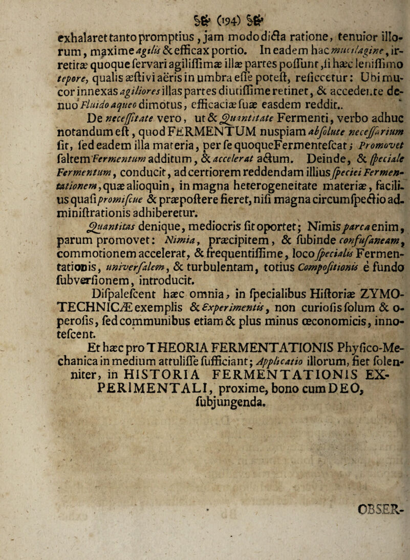 exhalaret tanto promptius, jam mododidla ratione, tenuior illo¬ rum, maxime efficax portio. In eadem hacmmtlagine y ir¬ retita? quoque fervari agiliffimae illa? partes poliunt ,li haec leniffimo tepore, qualis asfti vi aeris in umbra elfe poteft, reliccetur: U Oi mu¬ cor innexas agiliores illas partes diutiffime retinet, & accedente de- nuo Fluidoaqueo dimotus, efficaciaefuae easdem reddit.. De nece [fit ate vero, ut & Quantitate Fermenti, verbo adhuc notandum eft, quod FERMENTUM nuspiam^yS/»/* necejfrium fit, ledeadem illa materia, per fequoqueFermentefcat; Promovet faltem Fermentum additum, & accelerat a&um. Deinde, & (pedale Fermentum, conducit, ad certiorem reddendam \W\usJpedei Fermen- tationem, quaealioquin, in magna heterogeneitate materia?, facili¬ us quafipromifcue & praepollere fieret, nifi magna circum fpetfiio ad- miniftrationis adhiberetur. Quantitas denique, mediocris fit oportet • Nimis parca enim, parum promovet: Nimia, praecipitem, & fubinde confufaneamy commotionem accelerat, & frequentiffime, loco[pedalis Fermen- tatioDis, univerfalem, & turbulentam, totius Compofitionis e fundo fubverfionem, introducit. Difpalefcent haec omnia , in fpecialibus Hiftoriae ZYMO- TECHNIC/E exemplis experimentis, non curiofisfolum & o- perofis, fed communibus etiam & plus minus oeconomicis, inno- tefcent. Et haec pro T HEORIA FERMENTATIONIS Phy fico-Me- chanica in medium attulifiefufficiant; Applicatio illorum, fiet folen- niter, in HISTORIA FERMENTATIONIS EX- PER1MENTALI, proxime, bono cum DEO, fubjungenda. OBSER-