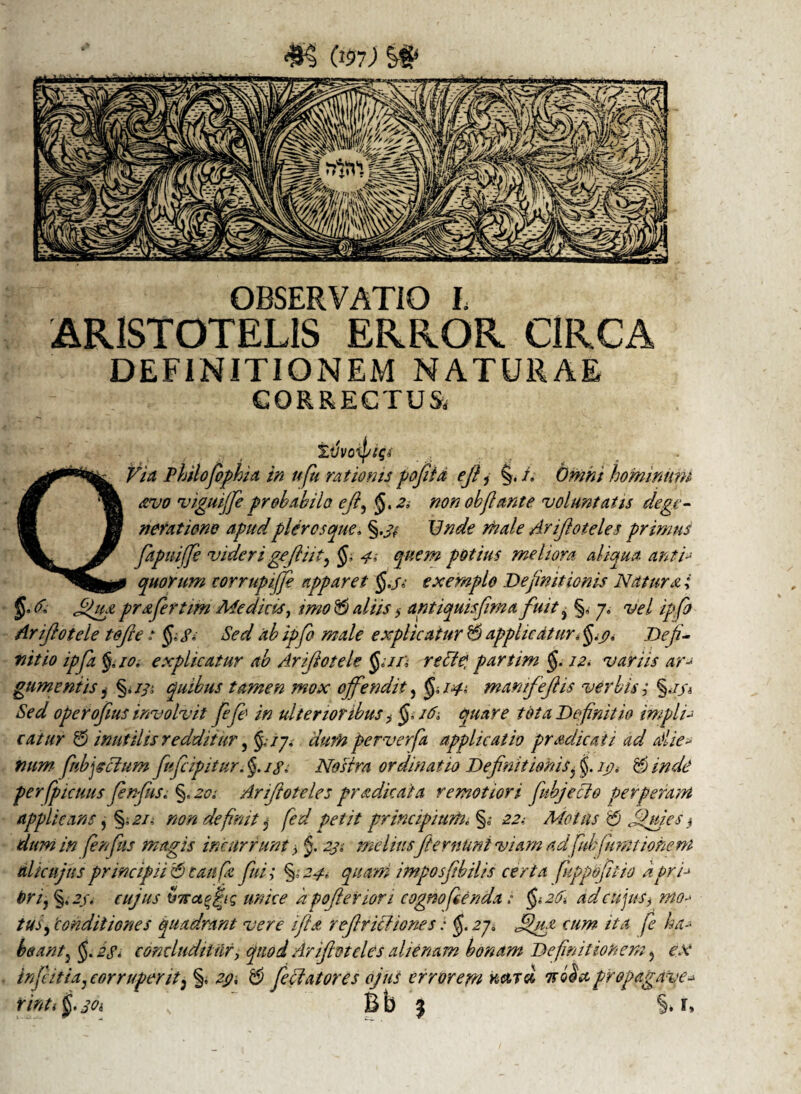 OBSERVATIO I. ARISTOTELIS ERROR CIRCA DEFINITIONEM NATURAE CORRECTUS* Ivvoipw Ct Via Philofophia in ufu rationis pofiita efi1 §. i. Omni hominum avo viguijfie proh abi lo efl, J. 2 i non obflant e voluntatis dege- 8 neratiene apud pier e septe. §.j#y 17 Arifiotele s primus Y fiapuiffe videri gcfiiit, <J, £00» potius meliora aliqua Anti* quorum eorrupijfi apparet $./,• exemplo Definitionis Natura; Jgiu prafirtim Medias, imo 5 aliis $ antiquis fima fuit ± §, j, vel ipfo Arifiotele tofi;e: §,£, Sed ab ipfo male explicatur 5 applicaturt §.j?. Defi¬ nitio ipfa 10. explicatur ab Arifiotele $;//;• recie, partim §. 12, variis ar* gumentis} §.//; quibus tamen mox offendit, $;/#,■ manfefiis verbis; Sed operofius involvit fifi' in ulterioribus , i6t quare tota Definitio impii* catur 5 inutilis redditur, /7, perverfa applicatio pradicaii ad Alie* num fhbfictum fifeipitur. §. Nostra ordinatio Definitionis? $. ip* $ /We‘ perfpicuus finfus; §, *2<?: Arifioteles pr addat a remotiori fubjecio perperam applicans, §,*?/- non definit $ fed petit principium, §„• 2^ Motus 5 Jfuj.es$ dum in finfus magis incurrunt > $. 4?.' meliusfiemunt viam ad fubfiimt'tonem ulicujus principi05 tau fi, fini; £0400' imposfibilis certa fuppofitio apri* brij §, 2j. cujus tiTTctfifi unice apofieriori cognofienda: ad cujus, mo* tuf 'conditiones quadrant vere i fi a refiricliones: $. 2p jjiu cum ita fi ha* beant} §. 2£< concluditur, quod Arifioteles alienam bonam Definitionem, ex infitia, cor ruperit3 §. 2p. 5 fellatores ojus errorem nasd nociet propagave-* rinti f. jOi Bb 3 S.r,