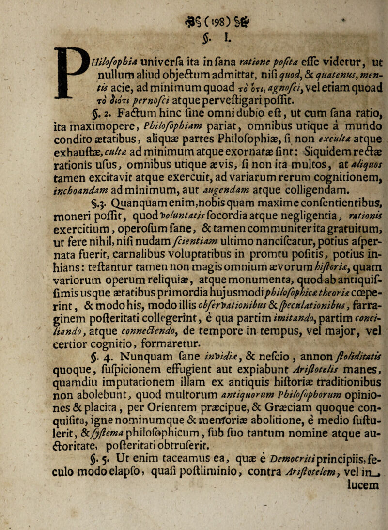 <JK('98)!# $■ I. PHilo/ophia uni ver/a ita in fana ratione pofita efle viderur, ut nullum aliud obje&um admittat, nifi quod, & quaternis, men¬ tis acie, ad minimum quoad ro lu.agnofci^ vel etiam quoad t0 <^ot< pemofct atque perveftigari poflit. 2. Fatftum hinc line omni dubio eft, ut cum fana ratio, ita maximopere, Philofophiam pariat, omnibus utique a mundo condito aetatibus, aliquae partes Philofophiae, fi non exculta atque exhauftae, culu ad minimum atque exornatas fint: Siquidem re<ftae rationis ufus, omnibus utique aevis, ii non ita multos, ax. aliquos tamen excitavit atque exercuit, ad variarum rerum cognitionem, inchoandam ad minimum, aut augendam atque colligendam. §.3. Quanquam enim,nobis quam maxime confentientibus, moneri poflit, quod W«»^//focordiaatque negligentia, rationis exercitium, operofumfane, & tamen communiter ita gratuitum, ut fere nihil, nifl nudam fcientiam ultimo nancifcatur, potius afper- nata fuerit, carnalibus voluptatibus in promtu pofitis, potius in¬ hians: teftantur tamen non magis omnium avorum hiftorU> quam variorum operum reliquia?, atque monumenta, quod ab antiquif- fimis usque aetatibus primordia hujusmodipbilofbphica theoria ccepe- rint, & modo his, modo illis obferioationibus & jpecaUtionibtis, farra¬ ginem pofteritati collegerint, e qua parthn imitanda, partim conci¬ liando y atque connettendo, de tempore in tempus, vel major, vel certior cognitio, formaretur. §. 4. Nunquam fane invidia, & nefcio, annon ftoliditatis quoque, fufpicionem effugient aut expiabunt Ariftotelis manes, quamdiu imputationem illam ex antiquis hiftorhe traditionibus non abolebunt, quod multorum antiquorum pbilofophorum opinio¬ nes & placita , per Orientem praecipue, & Graeciam quoque con- quifita, igne nominumque Sementor i se abolitione, e medio fuftu- lerit, Sc/jftemaphilofophicum, fub fuo tantum nomine atque au- ftoritate, pofteritati obtruferir. §. 5. Ut enim taceamus ea, quas e Democriti principiis, fe- culo modoelapfo, quafi poftliminio, contra Anftotelem, vel in_* lucem